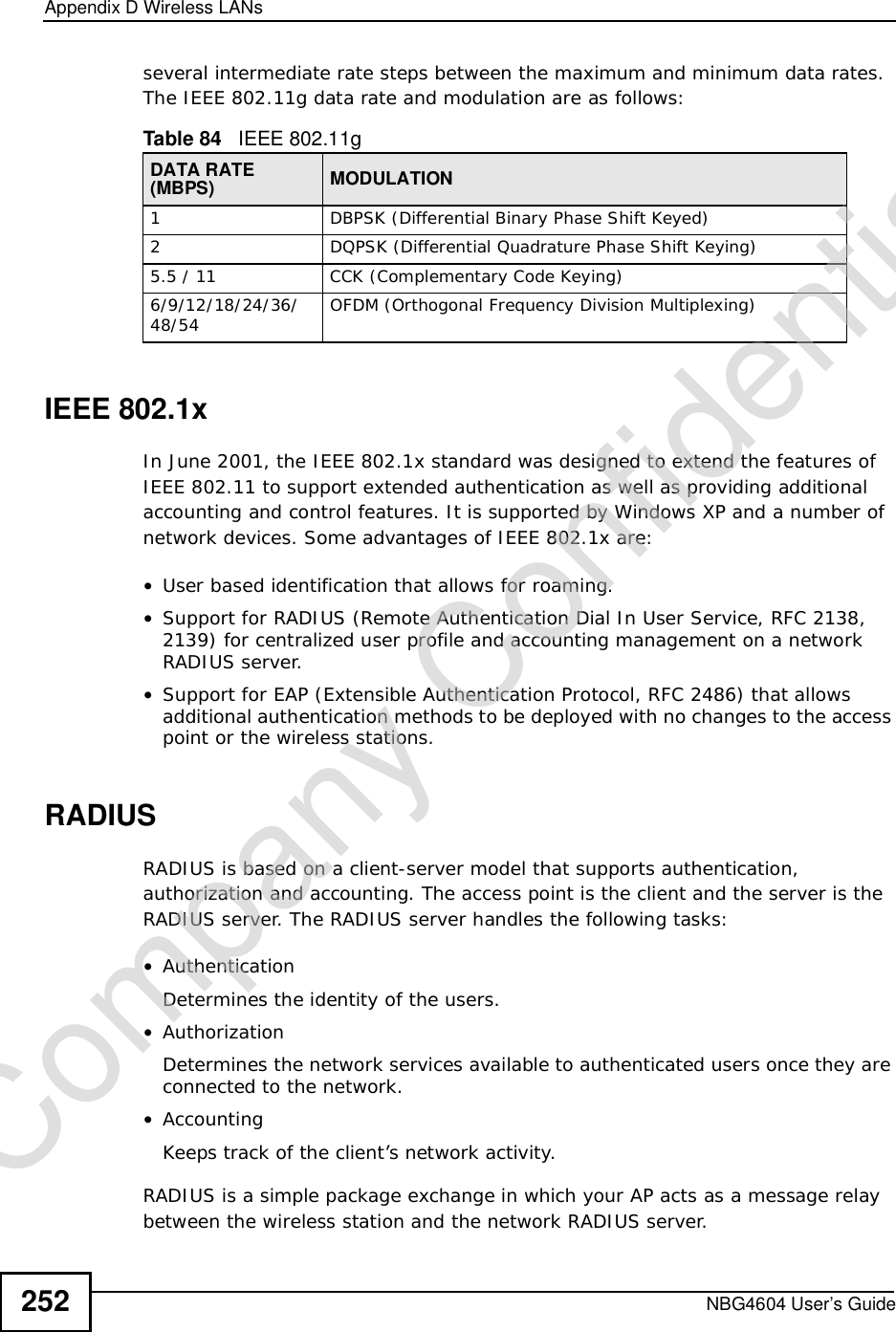 Appendix DWireless LANsNBG4604 User’s Guide252several intermediate rate steps between the maximum and minimum data rates. The IEEE 802.11g data rate and modulation are as follows:IEEE 802.1xIn June 2001, the IEEE 802.1x standard was designed to extend the features of IEEE 802.11 to support extended authentication as well as providing additional accounting and control features. It is supported by Windows XP and a number of network devices. Some advantages of IEEE 802.1x are:•User based identification that allows for roaming.•Support for RADIUS (Remote Authentication Dial In User Service, RFC 2138, 2139) for centralized user profile and accounting management on a network RADIUS server. •Support for EAP (Extensible Authentication Protocol, RFC 2486) that allows additional authentication methods to be deployed with no changes to the access point or the wireless stations. RADIUSRADIUS is based on a client-server model that supports authentication, authorization and accounting. The access point is the client and the server is the RADIUS server. The RADIUS server handles the following tasks:•Authentication Determines the identity of the users.•AuthorizationDetermines the network services available to authenticated users once they are connected to the network.•AccountingKeeps track of the client’s network activity. RADIUS is a simple package exchange in which your AP acts as a message relay between the wireless station and the network RADIUS server. Table 84   IEEE 802.11gDATA RATE (MBPS) MODULATION1DBPSK (Differential Binary Phase Shift Keyed)2DQPSK (Differential Quadrature Phase Shift Keying)5.5 / 11CCK (Complementary Code Keying) 6/9/12/18/24/36/48/54 OFDM (Orthogonal Frequency Division Multiplexing) Company Confidential
