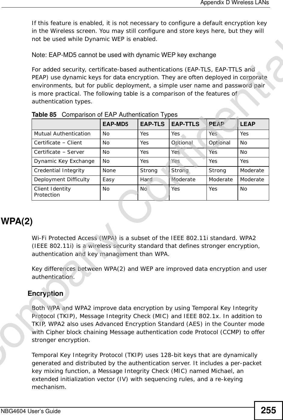  Appendix DWireless LANsNBG4604 User’s Guide 255If this feature is enabled, it is not necessary to configure a default encryption key in the Wireless screen. You may still configure and store keys here, but they will not be used while Dynamic WEP is enabled.Note: EAP-MD5 cannot be used with dynamic WEP key exchangeFor added security, certificate-based authentications (EAP-TLS, EAP-TTLS and PEAP) use dynamic keys for data encryption. They are often deployed in corporate environments, but for public deployment, a simple user name and password pair is more practical. The following table is a comparison of the features of authentication types.WPA(2)Wi-Fi Protected Access (WPA) is a subset of the IEEE 802.11i standard. WPA2 (IEEE 802.11i) is a wireless security standard that defines stronger encryption, authentication and key management than WPA. Key differences between WPA(2) and WEP are improved data encryption and user authentication.    EncryptionBoth WPA and WPA2 improve data encryption by using Temporal Key Integrity Protocol (TKIP), Message Integrity Check (MIC) and IEEE 802.1x. In addition to TKIP, WPA2 also uses Advanced Encryption Standard (AES) in the Counter mode with Cipher block chaining Message authentication code Protocol (CCMP) to offer stronger encryption. Temporal Key Integrity Protocol (TKIP) uses 128-bit keys that are dynamically generated and distributed by the authentication server. It includes a per-packet key mixing function, a Message Integrity Check (MIC) named Michael, an extended initialization vector (IV) with sequencing rules, and a re-keying mechanism.Table 85   Comparison of EAP Authentication TypesEAP-MD5 EAP-TLS EAP-TTLS PEAP LEAPMutual Authentication No Yes Yes Yes YesCertificate – Client No Yes Optional Optional NoCertificate – Server No Yes Yes Yes NoDynamic Key Exchange No Yes Yes Yes YesCredential Integrity None Strong Strong Strong ModerateDeployment Difficulty Easy Hard Moderate Moderate ModerateClient Identity Protection No No Yes Yes NoCompany Confidential