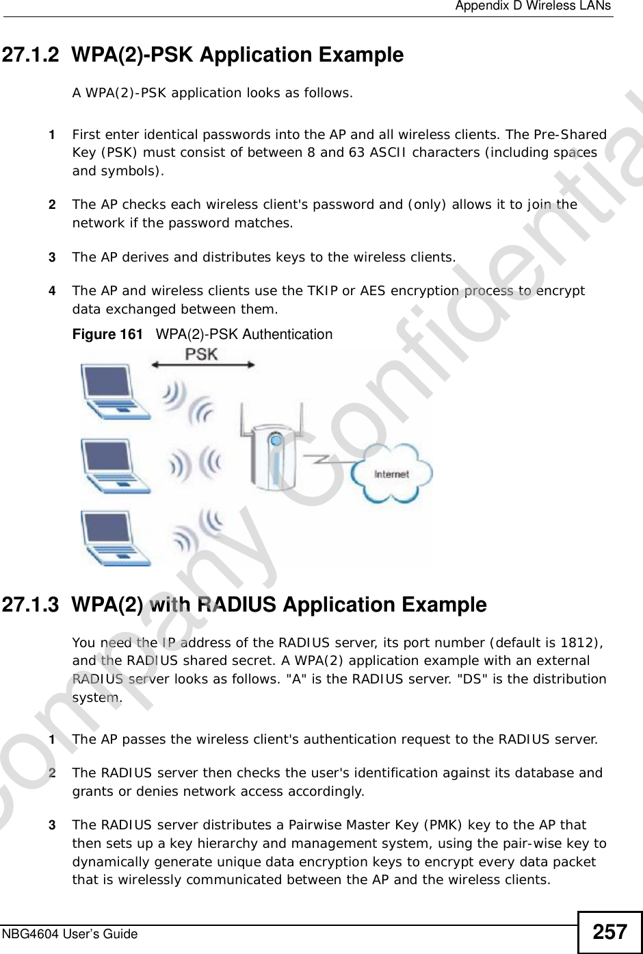  Appendix DWireless LANsNBG4604 User’s Guide 25727.1.2  WPA(2)-PSK Application ExampleA WPA(2)-PSK application looks as follows.1First enter identical passwords into the AP and all wireless clients. The Pre-Shared Key (PSK) must consist of between 8 and 63 ASCII characters (including spaces and symbols).2The AP checks each wireless client&apos;s password and (only) allows it to join the network if the password matches.3The AP derives and distributes keys to the wireless clients.4The AP and wireless clients use the TKIP or AES encryption process to encrypt data exchanged between them.Figure 161   WPA(2)-PSK Authentication27.1.3  WPA(2) with RADIUS Application ExampleYou need the IP address of the RADIUS server, its port number (default is 1812), and the RADIUS shared secret. A WPA(2) application example with an external RADIUS server looks as follows. &quot;A&quot; is the RADIUS server. &quot;DS&quot; is the distribution system.1The AP passes the wireless client&apos;s authentication request to the RADIUS server.2The RADIUS server then checks the user&apos;s identification against its database and grants or denies network access accordingly.3The RADIUS server distributes a Pairwise Master Key (PMK) key to the AP that then sets up a key hierarchy and management system, using the pair-wise key to dynamically generate unique data encryption keys to encrypt every data packet that is wirelessly communicated between the AP and the wireless clients. Company Confidential