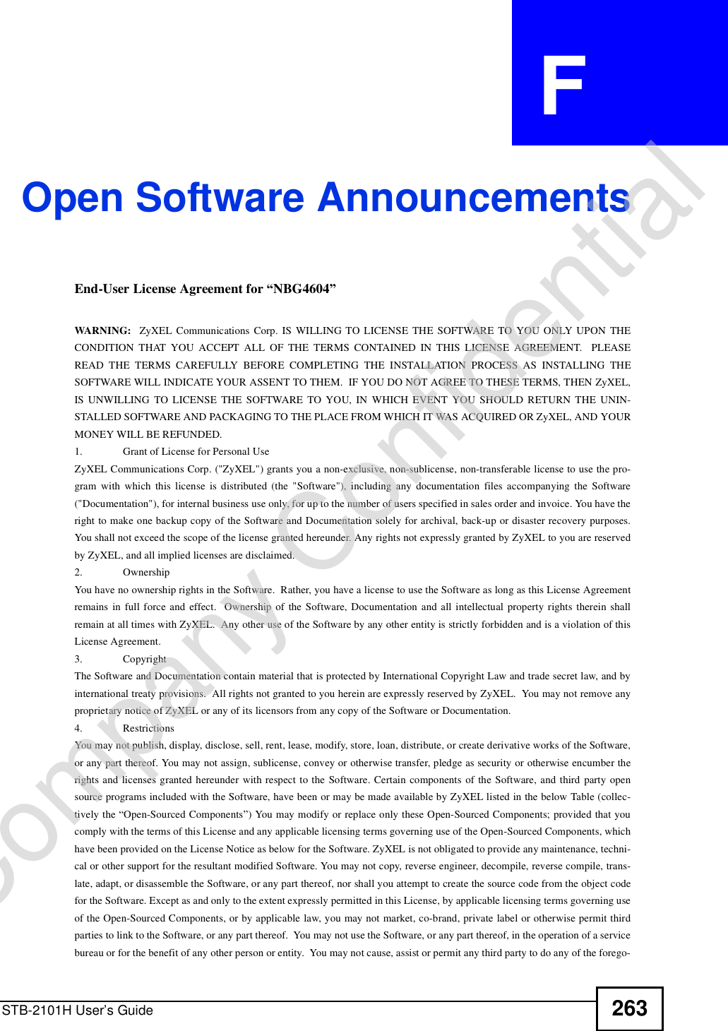 STB-2101H User’s Guide 263APPENDIX  F Open Software AnnouncementsEnd-User License Agreement for “NBG4604” WARNING:  ZyXEL Communications Corp. IS WILLING TO LICENSE THE SOFTWARE TO YOU ONLY UPON THECONDITION THAT YOU ACCEPT ALL OF THE TERMS CONTAINED IN THIS LICENSE AGREEMENT.  PLEASEREAD THE TERMS CAREFULLY BEFORE COMPLETING THE INSTALLATION PROCESS AS INSTALLING THESOFTWARE WILL INDICATE YOUR ASSENT TO THEM.  IF YOU DO NOT AGREE TO THESE TERMS, THEN ZyXEL,IS UNWILLING TO LICENSE THE SOFTWARE TO YOU, IN WHICH EVENT YOU SHOULD RETURN THE UNIN-STALLED SOFTWARE AND PACKAGING TO THE PLACE FROM WHICH IT WAS ACQUIRED OR ZyXEL, AND YOURMONEY WILL BE REFUNDED.1.Grant of License for Personal UseZyXEL Communications Corp. (&quot;ZyXEL&quot;) grants you a non-exclusive, non-sublicense, non-transferable license to use the pro-gram with which this license is distributed (the &quot;Software&quot;), including any documentation files accompanying the Software(&quot;Documentation&quot;), for internal business use only, for up to the number of users specified in sales order and invoice. You have theright to make one backup copy of the Software and Documentation solely for archival, back-up or disaster recovery purposes.You shall not exceed the scope of the license granted hereunder. Any rights not expressly granted by ZyXEL to you are reservedby ZyXEL, and all implied licenses are disclaimed.2.OwnershipYou have no ownership rights in the Software.  Rather, you have a license to use the Software as long as this License Agreementremains in full force and effect.  Ownership of the Software, Documentation and all intellectual property rights therein shallremain at all times with ZyXEL.  Any other use of the Software by any other entity is strictly forbidden and is a violation of thisLicense Agreement.3.CopyrightThe Software and Documentation contain material that is protected by International Copyright Law and trade secret law, and byinternational treaty provisions.  All rights not granted to you herein are expressly reserved by ZyXEL.  You may not remove anyproprietary notice of ZyXEL or any of its licensors from any copy of the Software or Documentation.4.RestrictionsYou may not publish, display, disclose, sell, rent, lease, modify, store, loan, distribute, or create derivative works of the Software,or any part thereof. You may not assign, sublicense, convey or otherwise transfer, pledge as security or otherwise encumber therights and licenses granted hereunder with respect to the Software. Certain components of the Software, and third party opensource programs included with the Software, have been or may be made available by ZyXEL listed in the below Table (collec-tively the “Open-Sourced Components”) You may modify or replace only these Open-Sourced Components; provided that youcomply with the terms of this License and any applicable licensing terms governing use of the Open-Sourced Components, whichhave been provided on the License Notice as below for the Software. ZyXEL is not obligated to provide any maintenance, techni-cal or other support for the resultant modified Software. You may not copy, reverse engineer, decompile, reverse compile, trans-late, adapt, or disassemble the Software, or any part thereof, nor shall you attempt to create the source code from the object codefor the Software. Except as and only to the extent expressly permitted in this License, by applicable licensing terms governing useof the Open-Sourced Components, or by applicable law, you may not market, co-brand, private label or otherwise permit thirdparties to link to the Software, or any part thereof.  You may not use the Software, or any part thereof, in the operation of a servicebureau or for the benefit of any other person or entity.  You may not cause, assist or permit any third party to do any of the forego-Company Confidential