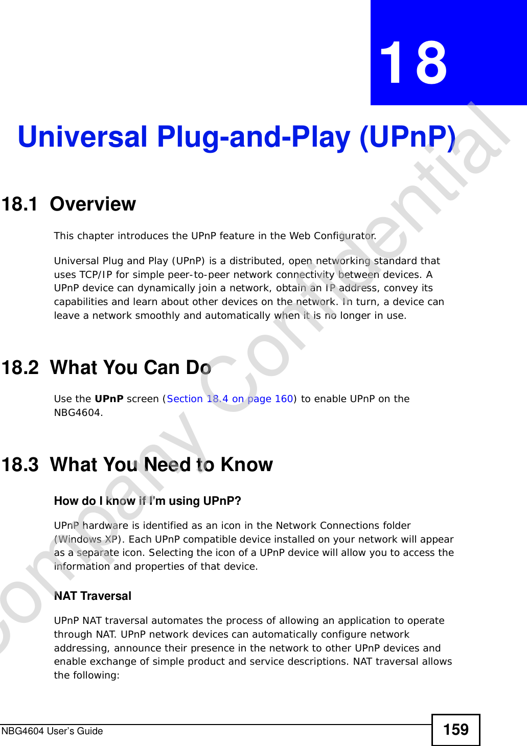 NBG4604 User’s Guide 159CHAPTER 18Universal Plug-and-Play (UPnP)18.1  Overview This chapter introduces the UPnP feature in the Web Configurator.Universal Plug and Play (UPnP) is a distributed, open networking standard that uses TCP/IP for simple peer-to-peer network connectivity between devices. A UPnP device can dynamically join a network, obtain an IP address, convey its capabilities and learn about other devices on the network. In turn, a device can leave a network smoothly and automatically when it is no longer in use.18.2  What You Can DoUse the UPnP screen (Section 18.4 on page 160) to enable UPnP on the NBG4604.18.3  What You Need to KnowHow do I know if I&apos;m using UPnP? UPnP hardware is identified as an icon in the Network Connections folder (Windows XP). Each UPnP compatible device installed on your network will appear as a separate icon. Selecting the icon of a UPnP device will allow you to access the information and properties of that device. NAT TraversalUPnP NAT traversal automates the process of allowing an application to operate through NAT. UPnP network devices can automatically configure network addressing, announce their presence in the network to other UPnP devices and enable exchange of simple product and service descriptions. NAT traversal allows the following:Company Confidential