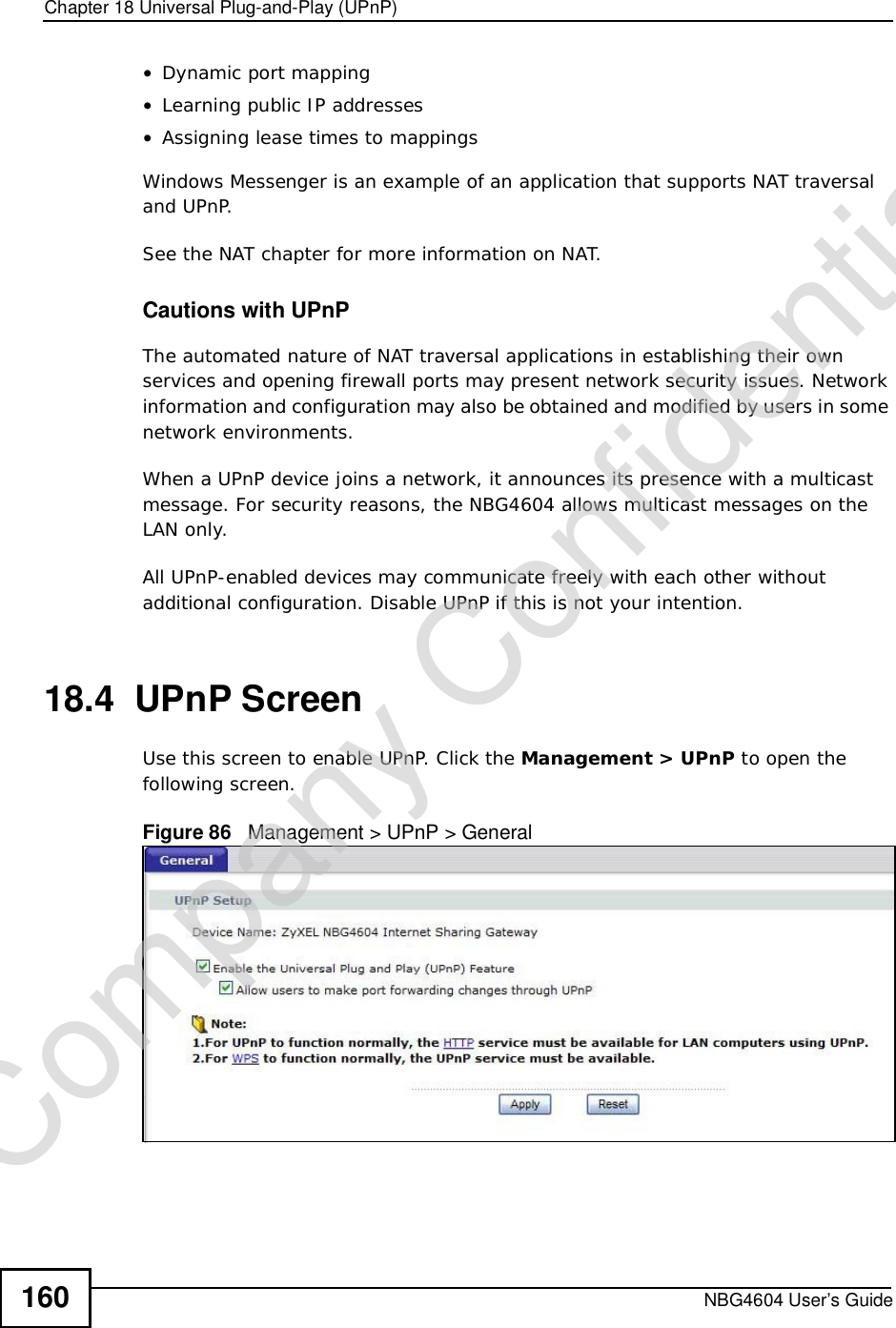 Chapter 18Universal Plug-and-Play (UPnP)NBG4604 User’s Guide160•Dynamic port mapping•Learning public IP addresses•Assigning lease times to mappingsWindows Messenger is an example of an application that supports NAT traversal and UPnP. See the NAT chapter for more information on NAT.Cautions with UPnPThe automated nature of NAT traversal applications in establishing their own services and opening firewall ports may present network security issues. Network information and configuration may also be obtained and modified by users in some network environments. When a UPnP device joins a network, it announces its presence with a multicast message. For security reasons, the NBG4604 allows multicast messages on the LAN only.All UPnP-enabled devices may communicate freely with each other without additional configuration. Disable UPnP if this is not your intention. 18.4  UPnP ScreenUse this screen to enable UPnP. Click the Management &gt; UPnP to open the following screen.Figure 86   Management &gt; UPnP &gt; General Company Confidential