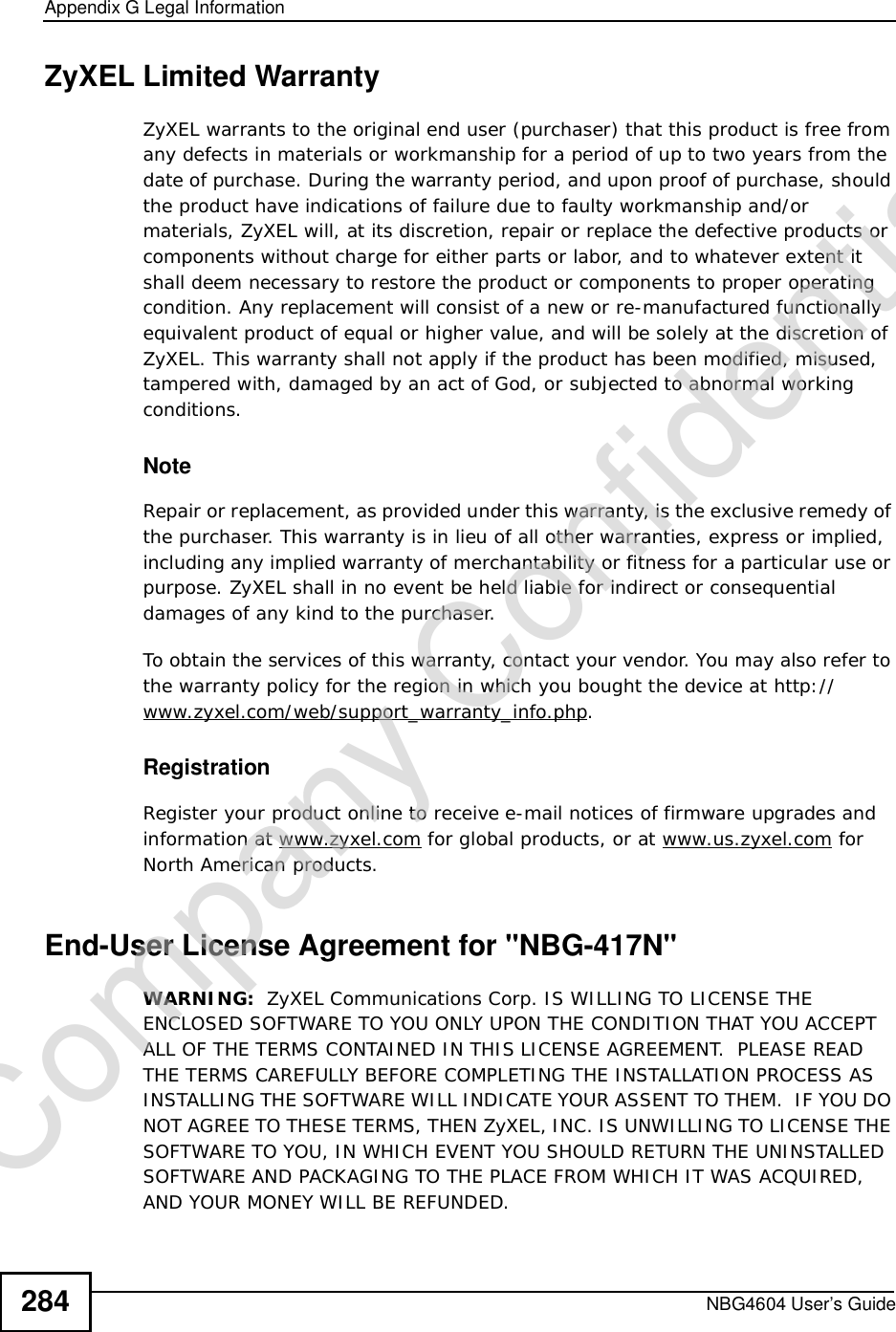 Appendix GLegal InformationNBG4604 User’s Guide284ZyXEL Limited WarrantyZyXEL warrants to the original end user (purchaser) that this product is free from any defects in materials or workmanship for a period of up to two years from the date of purchase. During the warranty period, and upon proof of purchase, should the product have indications of failure due to faulty workmanship and/or materials, ZyXEL will, at its discretion, repair or replace the defective products or components without charge for either parts or labor, and to whatever extent it shall deem necessary to restore the product or components to proper operating condition. Any replacement will consist of a new or re-manufactured functionally equivalent product of equal or higher value, and will be solely at the discretion of ZyXEL. This warranty shall not apply if the product has been modified, misused, tampered with, damaged by an act of God, or subjected to abnormal working conditions.NoteRepair or replacement, as provided under this warranty, is the exclusive remedy of the purchaser. This warranty is in lieu of all other warranties, express or implied, including any implied warranty of merchantability or fitness for a particular use or purpose. ZyXEL shall in no event be held liable for indirect or consequential damages of any kind to the purchaser.To obtain the services of this warranty, contact your vendor. You may also refer to the warranty policy for the region in which you bought the device at http://www.zyxel.com/web/support_warranty_info.php.RegistrationRegister your product online to receive e-mail notices of firmware upgrades and information at www.zyxel.com for global products, or at www.us.zyxel.com for North American products.End-User License Agreement for &quot;NBG-417N&quot;WARNING:  ZyXEL Communications Corp. IS WILLING TO LICENSE THE ENCLOSED SOFTWARE TO YOU ONLY UPON THE CONDITION THAT YOU ACCEPT ALL OF THE TERMS CONTAINED IN THIS LICENSE AGREEMENT.  PLEASE READ THE TERMS CAREFULLY BEFORE COMPLETING THE INSTALLATION PROCESS AS INSTALLING THE SOFTWARE WILL INDICATE YOUR ASSENT TO THEM.  IF YOU DO NOT AGREE TO THESE TERMS, THEN ZyXEL, INC. IS UNWILLING TO LICENSE THE SOFTWARE TO YOU, IN WHICH EVENT YOU SHOULD RETURN THE UNINSTALLED SOFTWARE AND PACKAGING TO THE PLACE FROM WHICH IT WAS ACQUIRED, AND YOUR MONEY WILL BE REFUNDED.Company Confidential