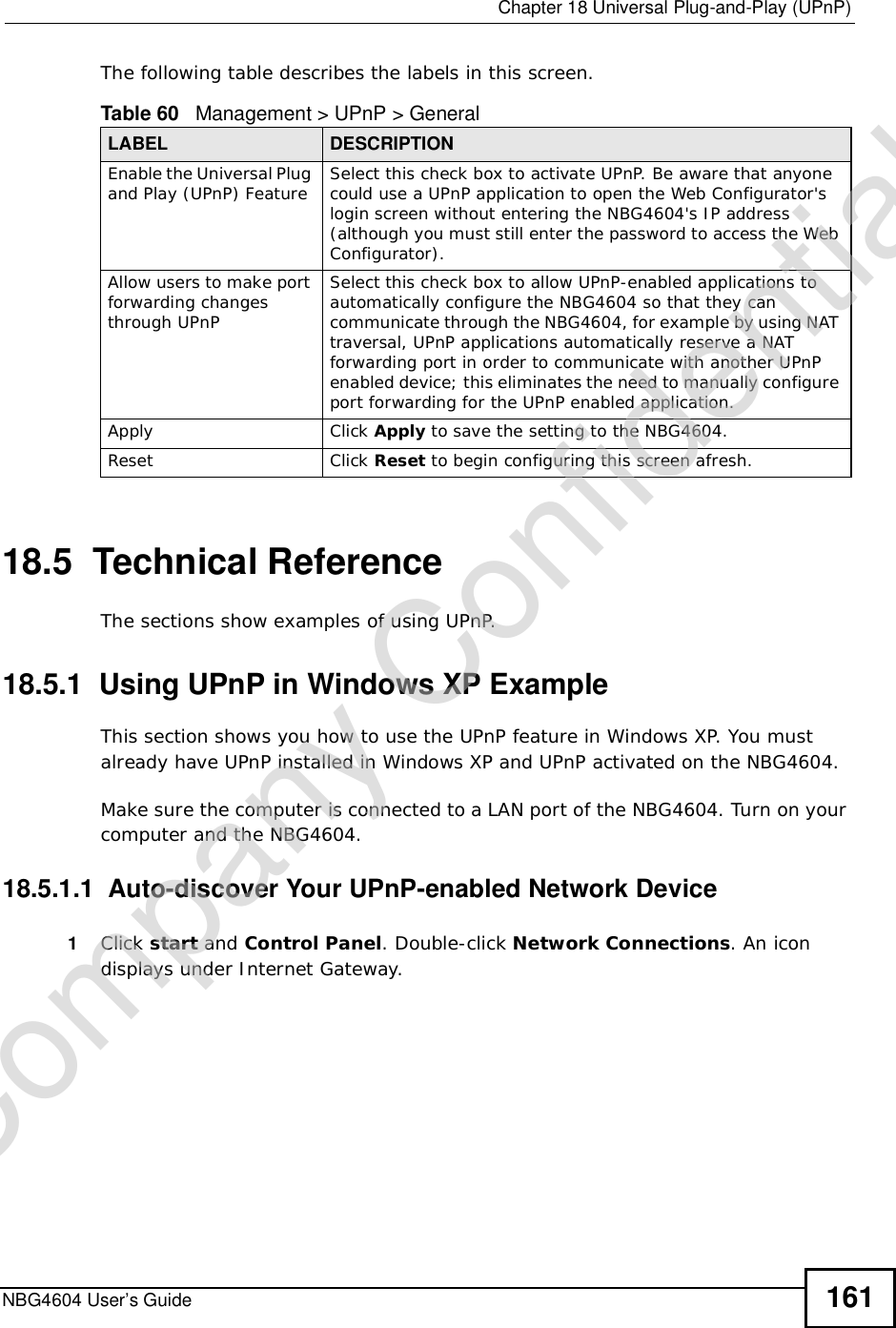  Chapter 18Universal Plug-and-Play (UPnP)NBG4604 User’s Guide 161The following table describes the labels in this screen. 18.5  Technical ReferenceThe sections show examples of using UPnP.  18.5.1  Using UPnP in Windows XP ExampleThis section shows you how to use the UPnP feature in Windows XP. You must already have UPnP installed in Windows XP and UPnP activated on the NBG4604.Make sure the computer is connected to a LAN port of the NBG4604. Turn on your computer and the NBG4604. 18.5.1.1  Auto-discover Your UPnP-enabled Network Device1Click start and Control Panel. Double-click Network Connections. An icon displays under Internet Gateway.Table 60   Management &gt; UPnP &gt; GeneralLABEL DESCRIPTIONEnable the Universal Plug and Play (UPnP) Feature Select this check box to activate UPnP. Be aware that anyone could use a UPnP application to open the Web Configurator&apos;s login screen without entering the NBG4604&apos;s IP address (although you must still enter the password to access the Web Configurator).Allow users to make port forwarding changes through UPnPSelect this check box to allow UPnP-enabled applications to automatically configure the NBG4604 so that they can communicate through the NBG4604, for example by using NAT traversal, UPnP applications automatically reserve a NAT forwarding port in order to communicate with another UPnP enabled device; this eliminates the need to manually configure port forwarding for the UPnP enabled application. Apply Click Apply to save the setting to the NBG4604.Reset Click Reset to begin configuring this screen afresh.Company Confidential