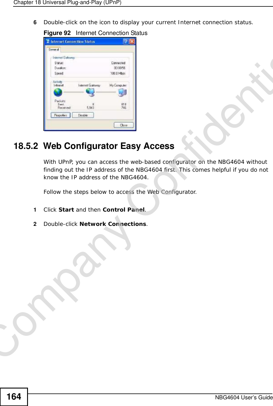 Chapter 18Universal Plug-and-Play (UPnP)NBG4604 User’s Guide1646Double-click on the icon to display your current Internet connection status.Figure 92   Internet Connection Status18.5.2  Web Configurator Easy AccessWith UPnP, you can access the web-based configurator on the NBG4604 without finding out the IP address of the NBG4604 first. This comes helpful if you do not know the IP address of the NBG4604.Follow the steps below to access the Web Configurator.1Click Start and then Control Panel.2Double-click Network Connections.Company Confidential