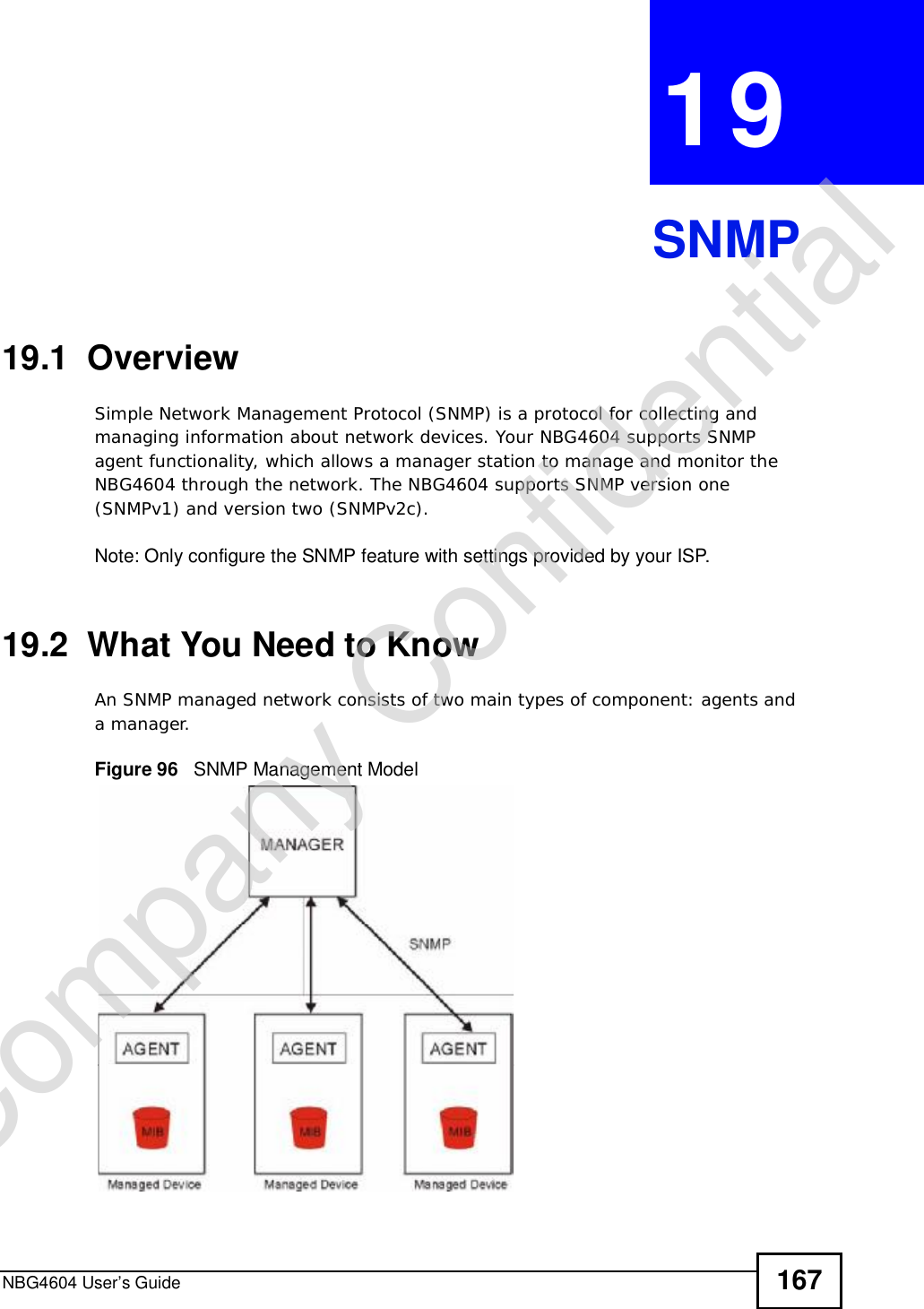 NBG4604 User’s Guide 167CHAPTER 19SNMP19.1  OverviewSimple Network Management Protocol (SNMP) is a protocol for collecting and managing information about network devices. Your NBG4604 supports SNMP agent functionality, which allows a manager station to manage and monitor the NBG4604 through the network. The NBG4604 supports SNMP version one (SNMPv1) and version two (SNMPv2c).Note: Only configure the SNMP feature with settings provided by your ISP.19.2  What You Need to KnowAn SNMP managed network consists of two main types of component: agents and a manager. Figure 96   SNMP Management ModelCompany Confidential