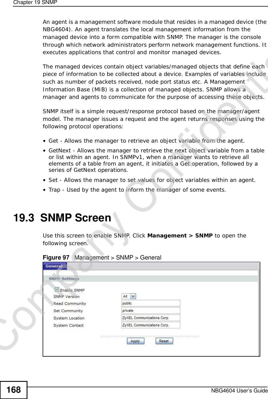 Chapter 19SNMPNBG4604 User’s Guide168An agent is a management software module that resides in a managed device (the NBG4604). An agent translates the local management information from the managed device into a form compatible with SNMP. The manager is the console through which network administrators perform network management functions. It executes applications that control and monitor managed devices. The managed devices contain object variables/managed objects that define each piece of information to be collected about a device. Examples of variables include such as number of packets received, node port status etc. A Management Information Base (MIB) is a collection of managed objects. SNMP allows a manager and agents to communicate for the purpose of accessing these objects.SNMP itself is a simple request/response protocol based on the manager/agent model. The manager issues a request and the agent returns responses using the following protocol operations:•Get - Allows the manager to retrieve an object variable from the agent. •GetNext - Allows the manager to retrieve the next object variable from a table or list within an agent. In SNMPv1, when a manager wants to retrieve all elements of a table from an agent, it initiates a Get operation, followed by a series of GetNext operations. •Set - Allows the manager to set values for object variables within an agent. •Trap - Used by the agent to inform the manager of some events.19.3  SNMP ScreenUse this screen to enable SNMP. Click Management &gt; SNMP to open the following screen.Figure 97   Management &gt; SNMP &gt; General Company Confidential