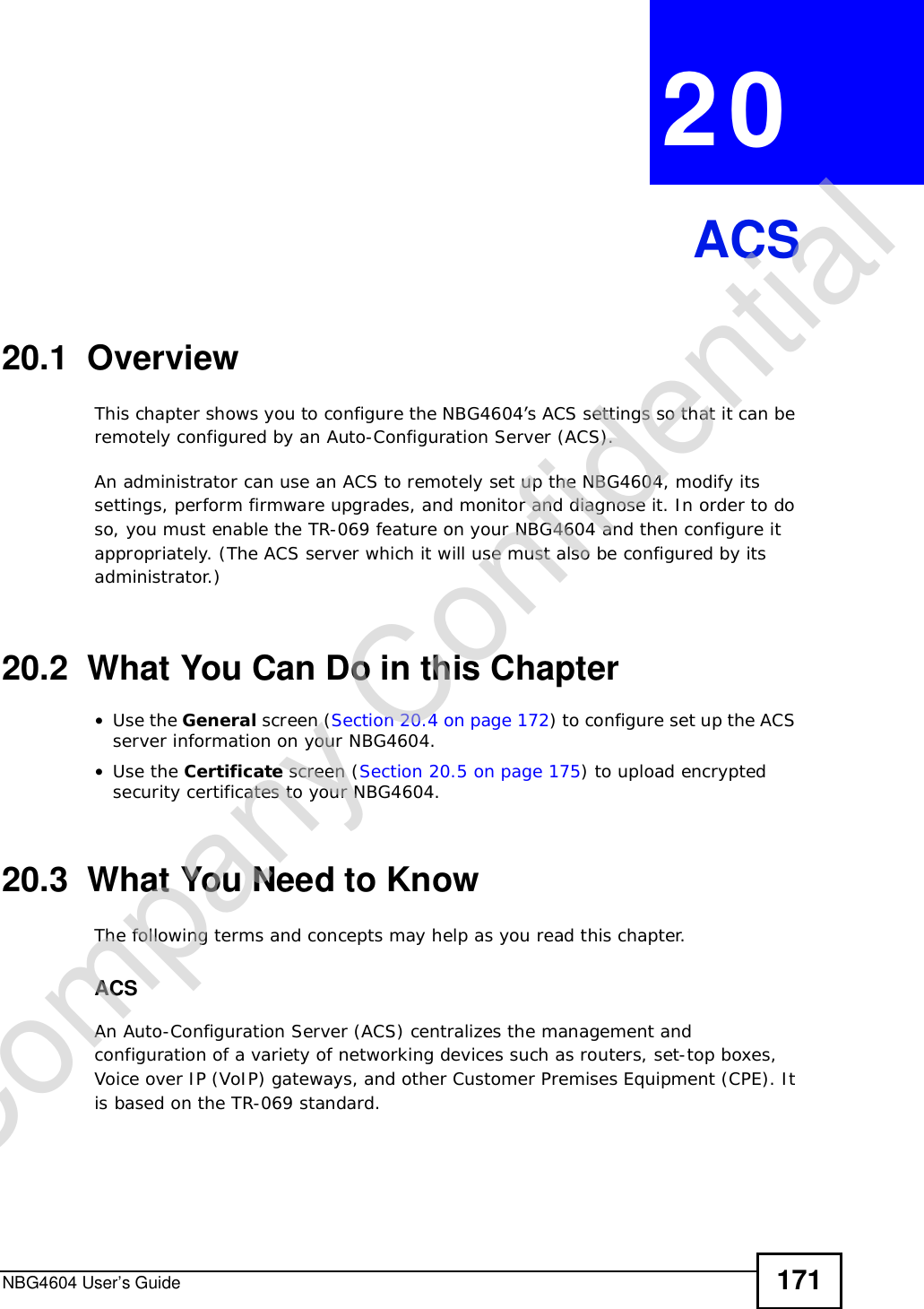 NBG4604 User’s Guide 171CHAPTER 20ACS20.1  OverviewThis chapter shows you to configure the NBG4604’s ACS settings so that it can be remotely configured by an Auto-Configuration Server (ACS).An administrator can use an ACS to remotely set up the NBG4604, modify its settings, perform firmware upgrades, and monitor and diagnose it. In order to do so, you must enable the TR-069 feature on your NBG4604 and then configure it appropriately. (The ACS server which it will use must also be configured by its administrator.)20.2  What You Can Do in this Chapter•Use the General screen (Section 20.4 on page 172) to configure set up the ACS server information on your NBG4604.•Use the Certificate screen (Section 20.5 on page 175) to upload encrypted security certificates to your NBG4604.20.3  What You Need to KnowThe following terms and concepts may help as you read this chapter.ACSAn Auto-Configuration Server (ACS) centralizes the management and configuration of a variety of networking devices such as routers, set-top boxes, Voice over IP (VoIP) gateways, and other Customer Premises Equipment (CPE). It is based on the TR-069 standard.Company Confidential