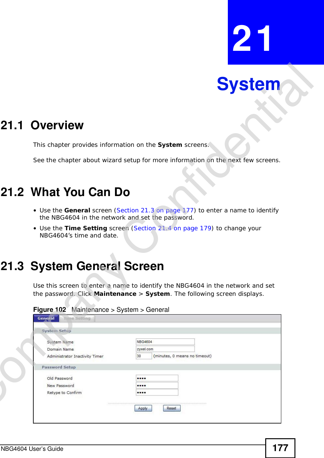 NBG4604 User’s Guide 177CHAPTER 21System21.1  OverviewThis chapter provides information on the System screens. See the chapter about wizard setup for more information on the next few screens.21.2  What You Can Do•Use the General screen (Section 21.3 on page 177) to enter a name to identify the NBG4604 in the network and set the password.•Use the Time Setting screen (Section 21.4 on page 179) to change your NBG4604’s time and date.21.3  System General Screen Use this screen to enter a name to identify the NBG4604 in the network and set the password. Click Maintenance &gt; System. The following screen displays.Figure 102   Maintenance &gt; System &gt; General Company Confidential