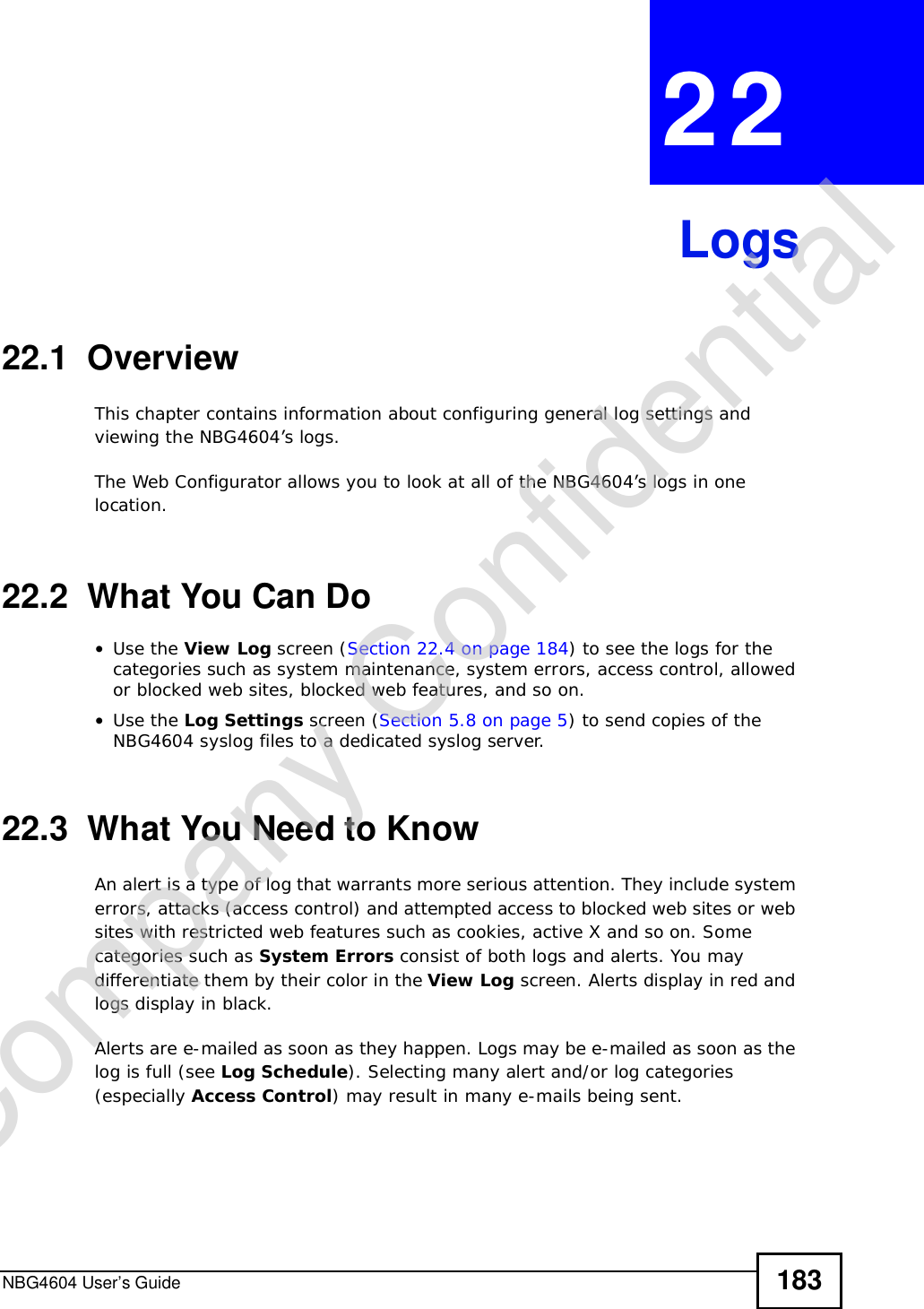 NBG4604 User’s Guide 183CHAPTER 22Logs22.1  OverviewThis chapter contains information about configuring general log settings and viewing the NBG4604’s logs. The Web Configurator allows you to look at all of the NBG4604’s logs in one location. 22.2  What You Can Do•Use the View Log screen (Section 22.4 on page 184) to see the logs for the categories such as system maintenance, system errors, access control, allowed or blocked web sites, blocked web features, and so on.•Use the Log Settings screen (Section 5.8 on page 5) to send copies of the NBG4604 syslog files to a dedicated syslog server.22.3  What You Need to KnowAn alert is a type of log that warrants more serious attention. They include system errors, attacks (access control) and attempted access to blocked web sites or web sites with restricted web features such as cookies, active X and so on. Some categories such as System Errors consist of both logs and alerts. You may differentiate them by their color in the View Log screen. Alerts display in red and logs display in black.Alerts are e-mailed as soon as they happen. Logs may be e-mailed as soon as the log is full (see Log Schedule). Selecting many alert and/or log categories (especially Access Control) may result in many e-mails being sent.Company Confidential