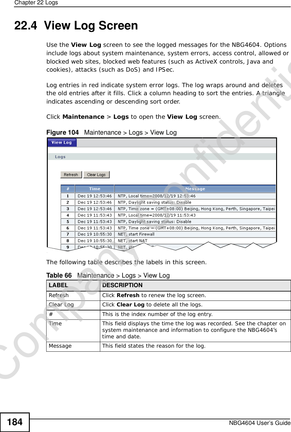 Chapter 22LogsNBG4604 User’s Guide18422.4  View Log ScreenUse the View Log screen to see the logged messages for the NBG4604. Options include logs about system maintenance, system errors, access control, allowed or blocked web sites, blocked web features (such as ActiveX controls, Java and cookies), attacks (such as DoS) and IPSec.Log entries in red indicate system error logs. The log wraps around and deletes the old entries after it fills. Click a column heading to sort the entries. A triangle indicates ascending or descending sort order. Click Maintenance &gt; Logs to open the View Log screen.Figure 104   Maintenance &gt; Logs &gt; View Log The following table describes the labels in this screen.Table 66   Maintenance &gt; Logs &gt; View LogLABEL DESCRIPTIONRefresh Click Refresh to renew the log screen. Clear Log  Click Clear Log to delete all the logs. #This is the index number of the log entry.Time This field displays the time the log was recorded. See the chapter on system maintenance and information to configure the NBG4604’s time and date.Message This field states the reason for the log.Company Confidential
