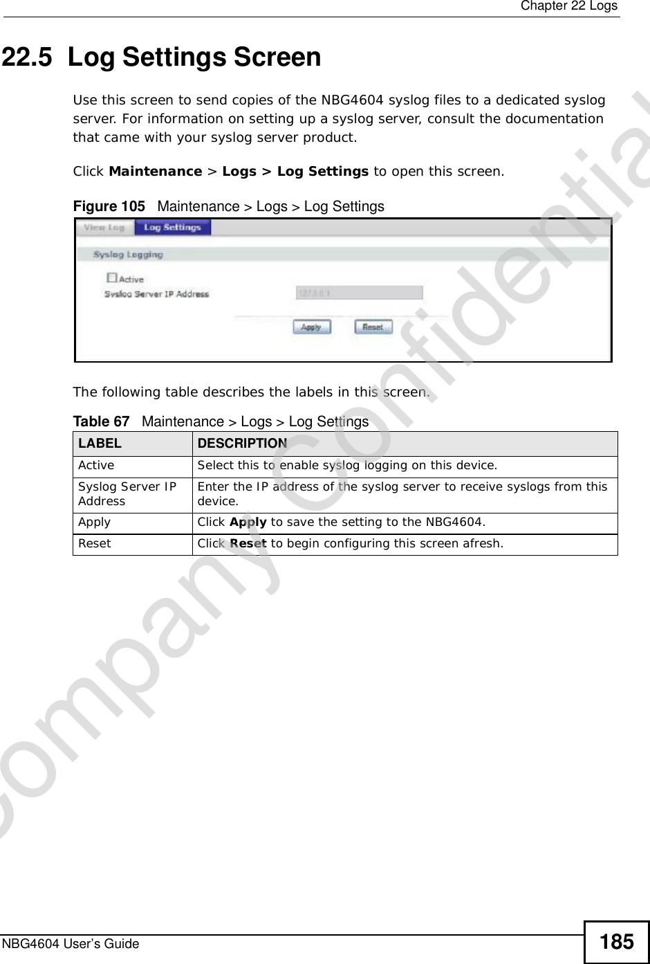  Chapter 22LogsNBG4604 User’s Guide 18522.5  Log Settings ScreenUse this screen to send copies of the NBG4604 syslog files to a dedicated syslog server. For information on setting up a syslog server, consult the documentation that came with your syslog server product.Click Maintenance &gt; Logs &gt; Log Settings to open this screen.Figure 105   Maintenance &gt; Logs &gt; Log Settings The following table describes the labels in this screen.Table 67   Maintenance &gt; Logs &gt; Log SettingsLABEL DESCRIPTIONActive Select this to enable syslog logging on this device.Syslog Server IP Address Enter the IP address of the syslog server to receive syslogs from this device.Apply Click Apply to save the setting to the NBG4604.Reset Click Reset to begin configuring this screen afresh.Company Confidential