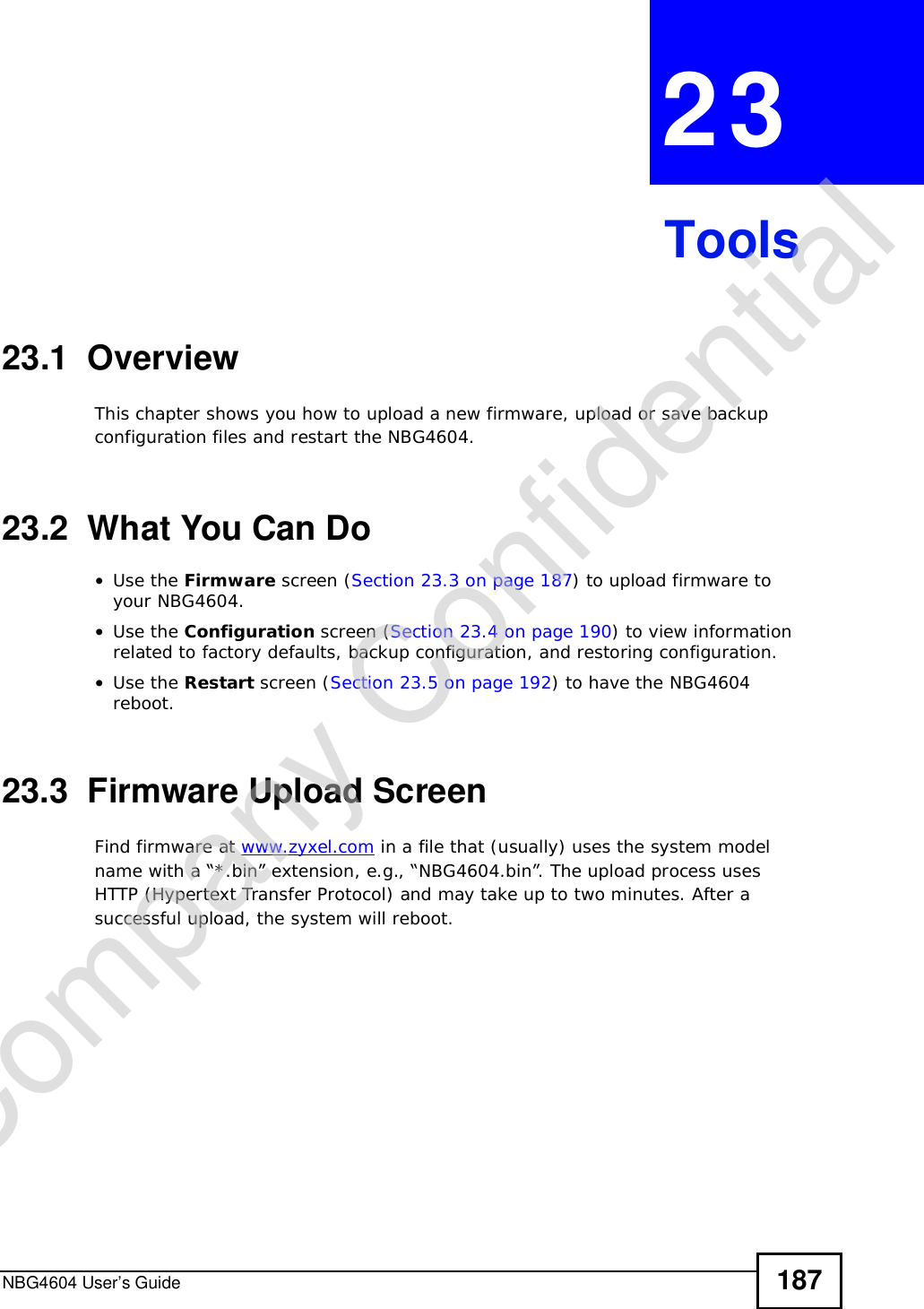 NBG4604 User’s Guide 187CHAPTER 23Tools23.1  OverviewThis chapter shows you how to upload a new firmware, upload or save backup configuration files and restart the NBG4604.23.2  What You Can Do•Use the Firmware screen (Section 23.3 on page 187) to upload firmware to your NBG4604.•Use the Configuration screen (Section 23.4 on page 190) to view information related to factory defaults, backup configuration, and restoring configuration.•Use the Restart screen (Section 23.5 on page 192) to have the NBG4604 reboot.23.3  Firmware Upload ScreenFind firmware at www.zyxel.com in a file that (usually) uses the system model name with a “*.bin” extension, e.g., “NBG4604.bin”. The upload process uses HTTP (Hypertext Transfer Protocol) and may take up to two minutes. After a successful upload, the system will reboot.Company Confidential