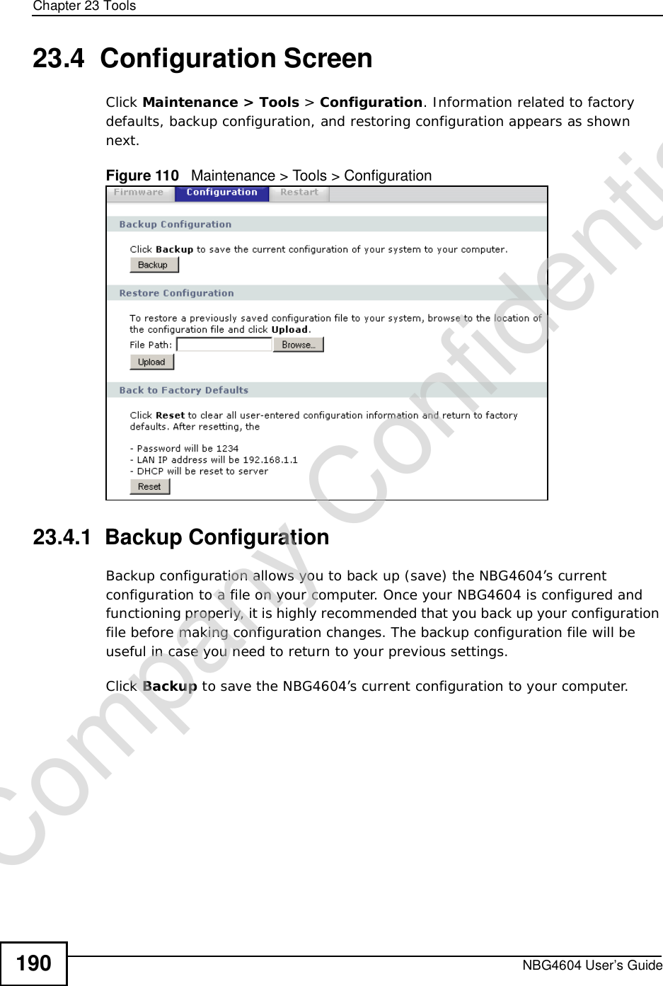 Chapter 23ToolsNBG4604 User’s Guide19023.4  Configuration ScreenClick Maintenance &gt; Tools &gt; Configuration. Information related to factory defaults, backup configuration, and restoring configuration appears as shown next.Figure 110   Maintenance &gt; Tools &gt; Configuration 23.4.1  Backup ConfigurationBackup configuration allows you to back up (save) the NBG4604’s current configuration to a file on your computer. Once your NBG4604 is configured and functioning properly, it is highly recommended that you back up your configuration file before making configuration changes. The backup configuration file will be useful in case you need to return to your previous settings. Click Backup to save the NBG4604’s current configuration to your computer.Company Confidential