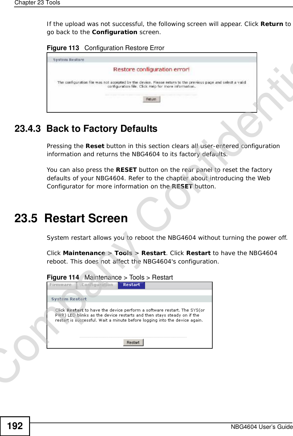 Chapter 23ToolsNBG4604 User’s Guide192If the upload was not successful, the following screen will appear. Click Return to go back to the Configuration screen.Figure 113   Configuration Restore Error23.4.3  Back to Factory DefaultsPressing the Reset button in this section clears all user-entered configuration information and returns the NBG4604 to its factory defaults.You can also press the RESET button on the rear panel to reset the factory defaults of your NBG4604. Refer to the chapter about introducing the Web Configurator for more information on the RESET button.23.5  Restart ScreenSystem restart allows you to reboot the NBG4604 without turning the power off. Click Maintenance &gt; Tools &gt; Restart. Click Restart to have the NBG4604 reboot. This does not affect the NBG4604&apos;s configuration.Figure 114   Maintenance &gt; Tools &gt; Restart Company Confidential