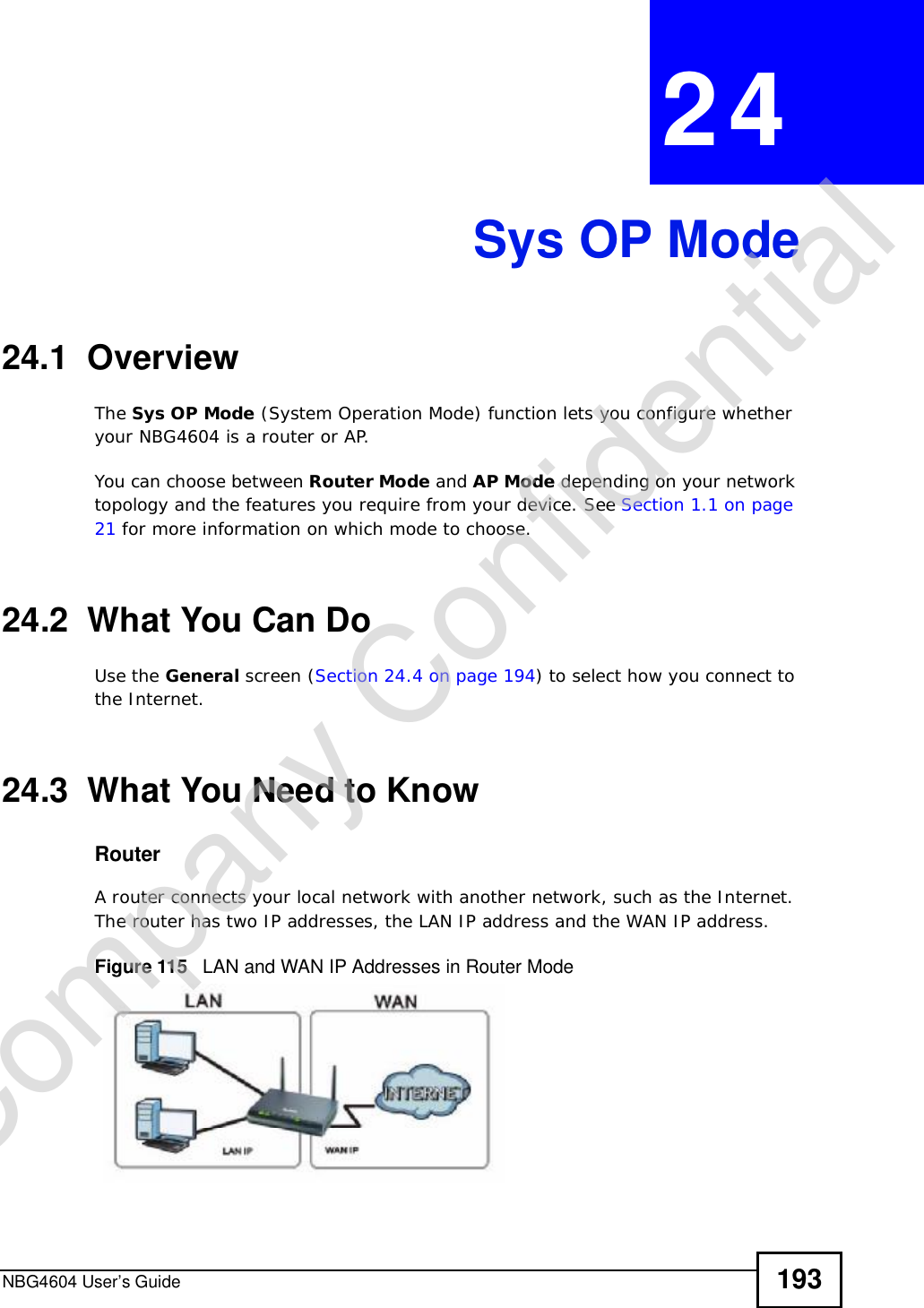 NBG4604 User’s Guide 193CHAPTER 24Sys OP Mode24.1  OverviewThe Sys OP Mode (System Operation Mode) function lets you configure whether your NBG4604 is a router or AP. You can choose between Router Mode and AP Mode depending on your network topology and the features you require from your device. See Section 1.1 on page 21 for more information on which mode to choose.24.2  What You Can DoUse the General screen (Section 24.4 on page 194) to select how you connect to the Internet. 24.3  What You Need to KnowRouterA router connects your local network with another network, such as the Internet. The router has two IP addresses, the LAN IP address and the WAN IP address.Figure 115   LAN and WAN IP Addresses in Router ModeCompany Confidential