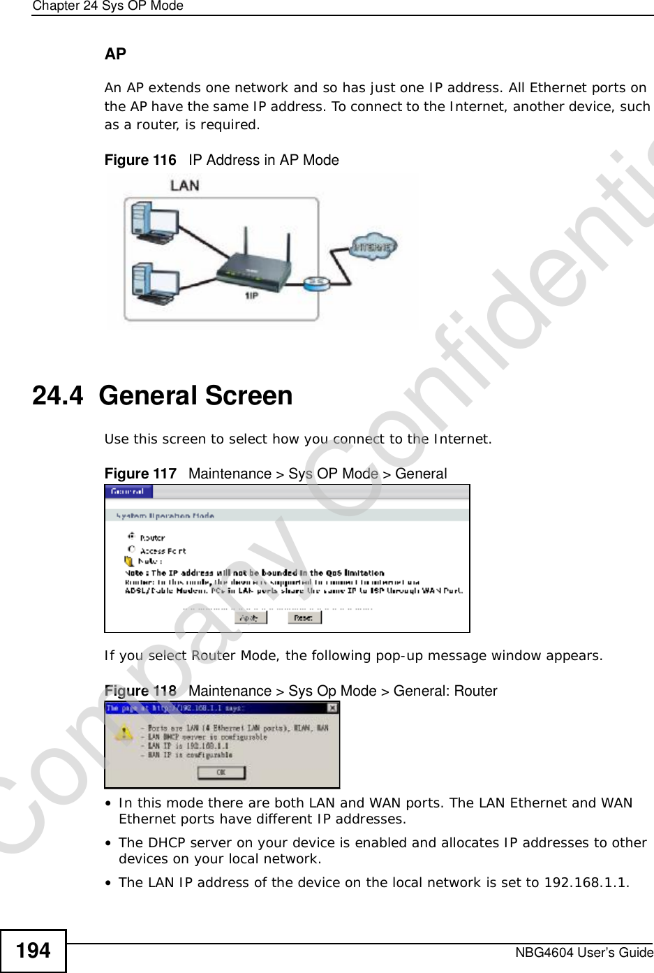 Chapter 24Sys OP ModeNBG4604 User’s Guide194APAn AP extends one network and so has just one IP address. All Ethernet ports on the AP have the same IP address. To connect to the Internet, another device, such as a router, is required.Figure 116   IP Address in AP Mode24.4  General ScreenUse this screen to select how you connect to the Internet. Figure 117   Maintenance &gt; Sys OP Mode &gt; General If you select Router Mode, the following pop-up message window appears.Figure 118   Maintenance &gt; Sys Op Mode &gt; General: Router •In this mode there are both LAN and WAN ports. The LAN Ethernet and WAN Ethernet ports have different IP addresses. •The DHCP server on your device is enabled and allocates IP addresses to other devices on your local network. •The LAN IP address of the device on the local network is set to 192.168.1.1.Company Confidential