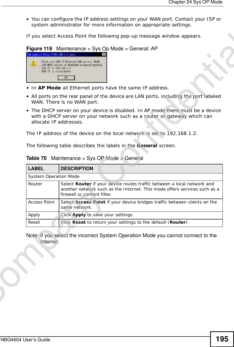  Chapter 24Sys OP ModeNBG4604 User’s Guide 195•You can configure the IP address settings on your WAN port. Contact your ISP or system administrator for more information on appropriate settings.If you select Access Point the following pop-up message window appears.Figure 119   Maintenance &gt; Sys Op Mode &gt; General: AP •In AP Mode all Ethernet ports have the same IP address. •All ports on the rear panel of the device are LAN ports, including the port labeled WAN. There is no WAN port.•The DHCP server on your device is disabled. In AP mode there must be a device with a DHCP server on your network such as a router or gateway which can allocate IP addresses.The IP address of the device on the local network is set to 192.168.1.2.The following table describes the labels in the General screen.Table 70   Maintenance &gt; Sys OP Mode &gt; General Note: If you select the incorrect System Operation Mode you cannot connect to the Internet.LABEL DESCRIPTIONSystem Operation ModeRouter  Select Router if your device routes traffic between a local network and another network such as the Internet. This mode offers services such as a firewall or content filter.Access Point Select Access Point if your device bridges traffic between clients on the same network.Apply Click Apply to save your settings.Reset Click Reset to return your settings to the default (Router)Company Confidential