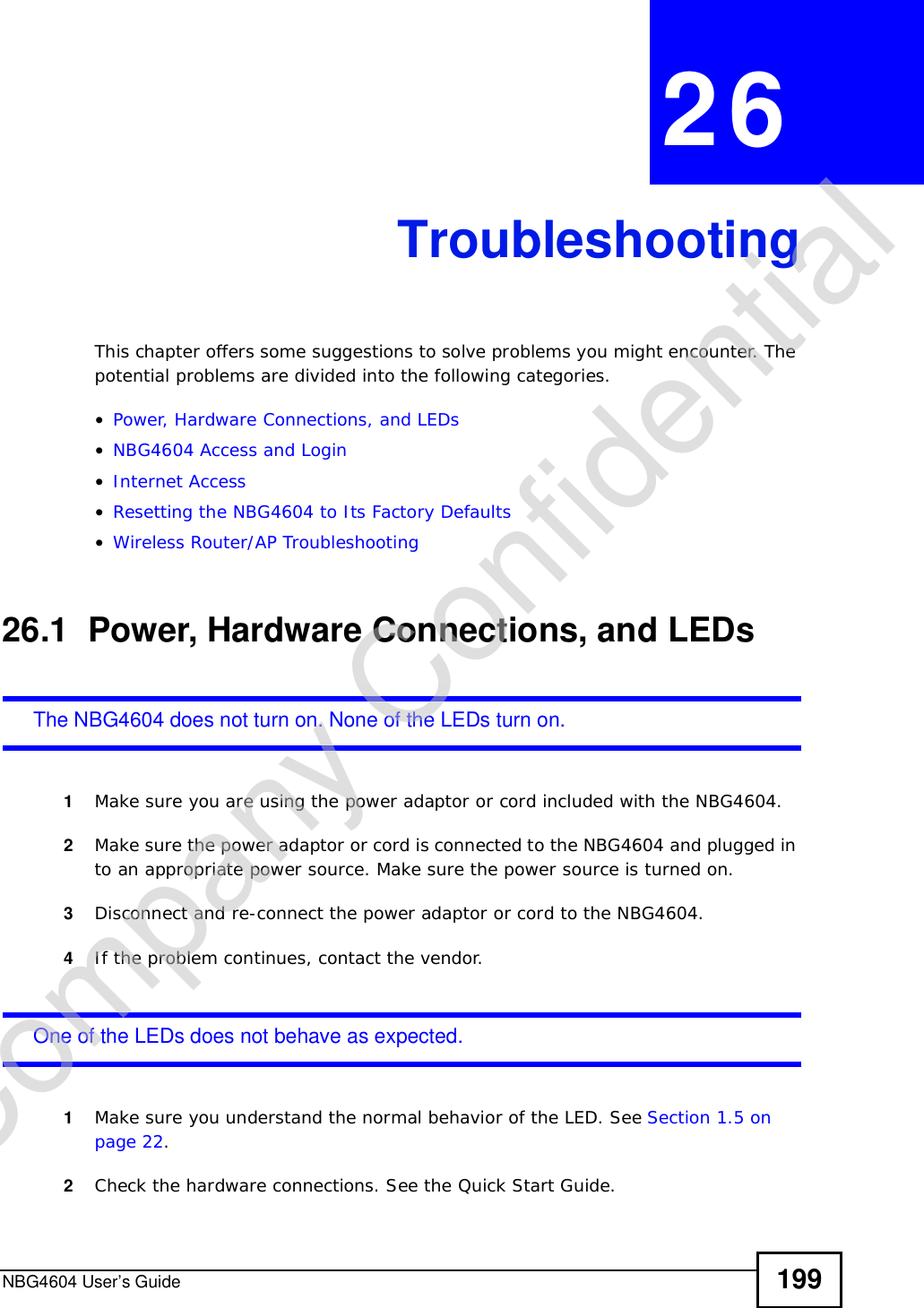 NBG4604 User’s Guide 199CHAPTER 26TroubleshootingThis chapter offers some suggestions to solve problems you might encounter. The potential problems are divided into the following categories. •Power, Hardware Connections, and LEDs•NBG4604 Access and Login•Internet Access•Resetting the NBG4604 to Its Factory Defaults•Wireless Router/AP Troubleshooting26.1  Power, Hardware Connections, and LEDsThe NBG4604 does not turn on. None of the LEDs turn on.1Make sure you are using the power adaptor or cord included with the NBG4604.2Make sure the power adaptor or cord is connected to the NBG4604 and plugged in to an appropriate power source. Make sure the power source is turned on.3Disconnect and re-connect the power adaptor or cord to the NBG4604.4If the problem continues, contact the vendor.One of the LEDs does not behave as expected.1Make sure you understand the normal behavior of the LED. See Section 1.5 on page 22.2Check the hardware connections. See the Quick Start Guide. Company Confidential