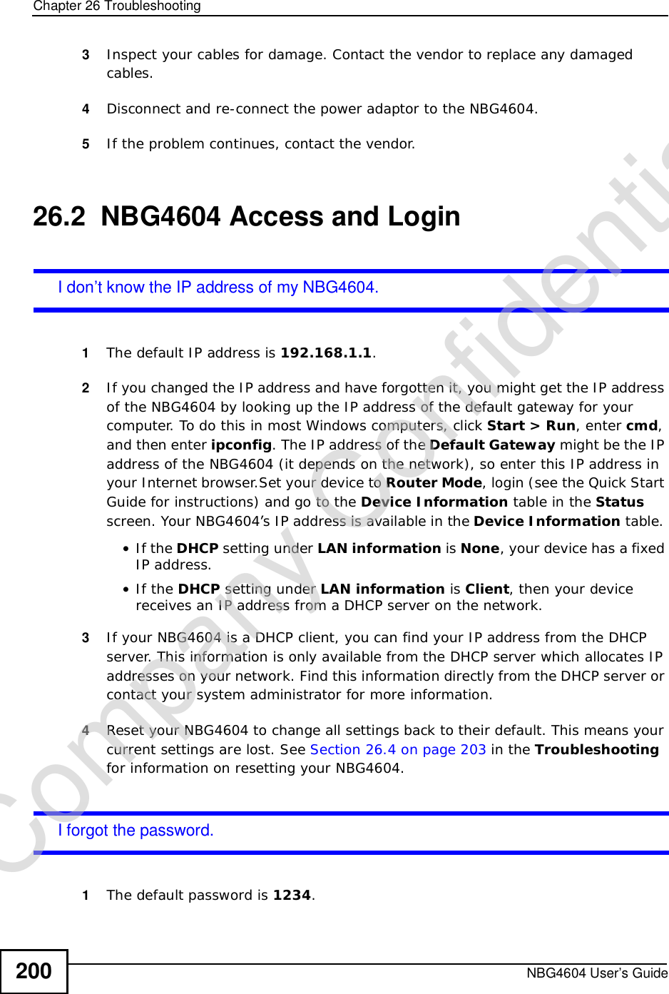 Chapter 26TroubleshootingNBG4604 User’s Guide2003Inspect your cables for damage. Contact the vendor to replace any damaged cables.4Disconnect and re-connect the power adaptor to the NBG4604. 5If the problem continues, contact the vendor.26.2  NBG4604 Access and LoginI don’t know the IP address of my NBG4604.1The default IP address is 192.168.1.1.2If you changed the IP address and have forgotten it, you might get the IP address of the NBG4604 by looking up the IP address of the default gateway for your computer. To do this in most Windows computers, click Start &gt; Run, enter cmd,and then enter ipconfig. The IP address of the Default Gateway might be the IP address of the NBG4604 (it depends on the network), so enter this IP address in your Internet browser.Set your device to Router Mode, login (see the Quick Start Guide for instructions) and go to the Device Information table in the Statusscreen. Your NBG4604’s IP address is available in the Device Information table. •If the DHCP setting under LAN information is None, your device has a fixed IP address. •If the DHCP setting under LAN information is Client, then your device receives an IP address from a DHCP server on the network. 3If your NBG4604 is a DHCP client, you can find your IP address from the DHCP server. This information is only available from the DHCP server which allocates IP addresses on your network. Find this information directly from the DHCP server or contact your system administrator for more information.4Reset your NBG4604 to change all settings back to their default. This means your current settings are lost. See Section 26.4 on page 203 in the Troubleshootingfor information on resetting your NBG4604. I forgot the password.1The default password is 1234.Company Confidential