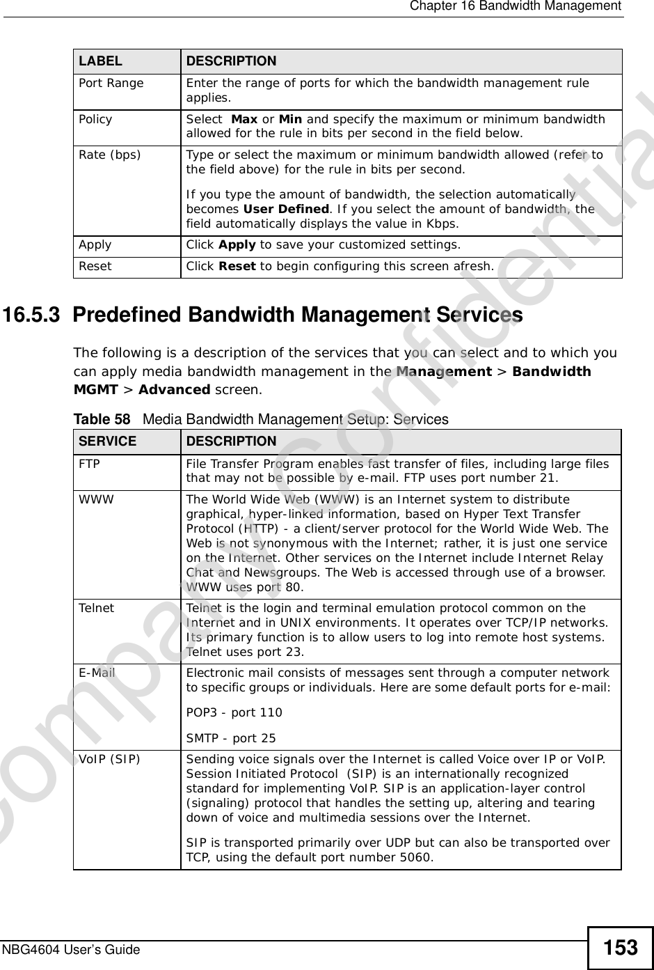  Chapter 16Bandwidth ManagementNBG4604 User’s Guide 15316.5.3  Predefined Bandwidth Management ServicesThe following is a description of the services that you can select and to which you can apply media bandwidth management in the Management &gt; BandwidthMGMT &gt; Advanced screen.  Port Range Enter the range of ports for which the bandwidth management rule applies.Policy Select  Max or Min and specify the maximum or minimum bandwidth allowed for the rule in bits per second in the field below. Rate (bps) Type or select the maximum or minimum bandwidth allowed (refer to the field above) for the rule in bits per second.If you type the amount of bandwidth, the selection automatically becomes User Defined. If you select the amount of bandwidth, the field automatically displays the value in Kbps.Apply Click Apply to save your customized settings.Reset Click Reset to begin configuring this screen afresh.LABEL DESCRIPTIONTable 58   Media Bandwidth Management Setup: ServicesSERVICE DESCRIPTIONFTPFile Transfer Program enables fast transfer of files, including large files that may not be possible by e-mail. FTP uses port number 21.WWWThe World Wide Web (WWW) is an Internet system to distribute graphical, hyper-linked information, based on Hyper Text Transfer Protocol (HTTP) - a client/server protocol for the World Wide Web. The Web is not synonymous with the Internet; rather, it is just one service on the Internet. Other services on the Internet include Internet Relay Chat and Newsgroups. The Web is accessed through use of a browser. WWW uses port 80.TelnetTelnet is the login and terminal emulation protocol common on the Internet and in UNIX environments. It operates over TCP/IP networks. Its primary function is to allow users to log into remote host systems. Telnet uses port 23.E-MailElectronic mail consists of messages sent through a computer network to specific groups or individuals. Here are some default ports for e-mail: POP3 - port 110SMTP - port 25VoIP (SIP)Sending voice signals over the Internet is called Voice over IP or VoIP. Session Initiated Protocol  (SIP) is an internationally recognized standard for implementing VoIP. SIP is an application-layer control (signaling) protocol that handles the setting up, altering and tearing down of voice and multimedia sessions over the Internet.SIP is transported primarily over UDP but can also be transported over TCP, using the default port number 5060. Company Confidential