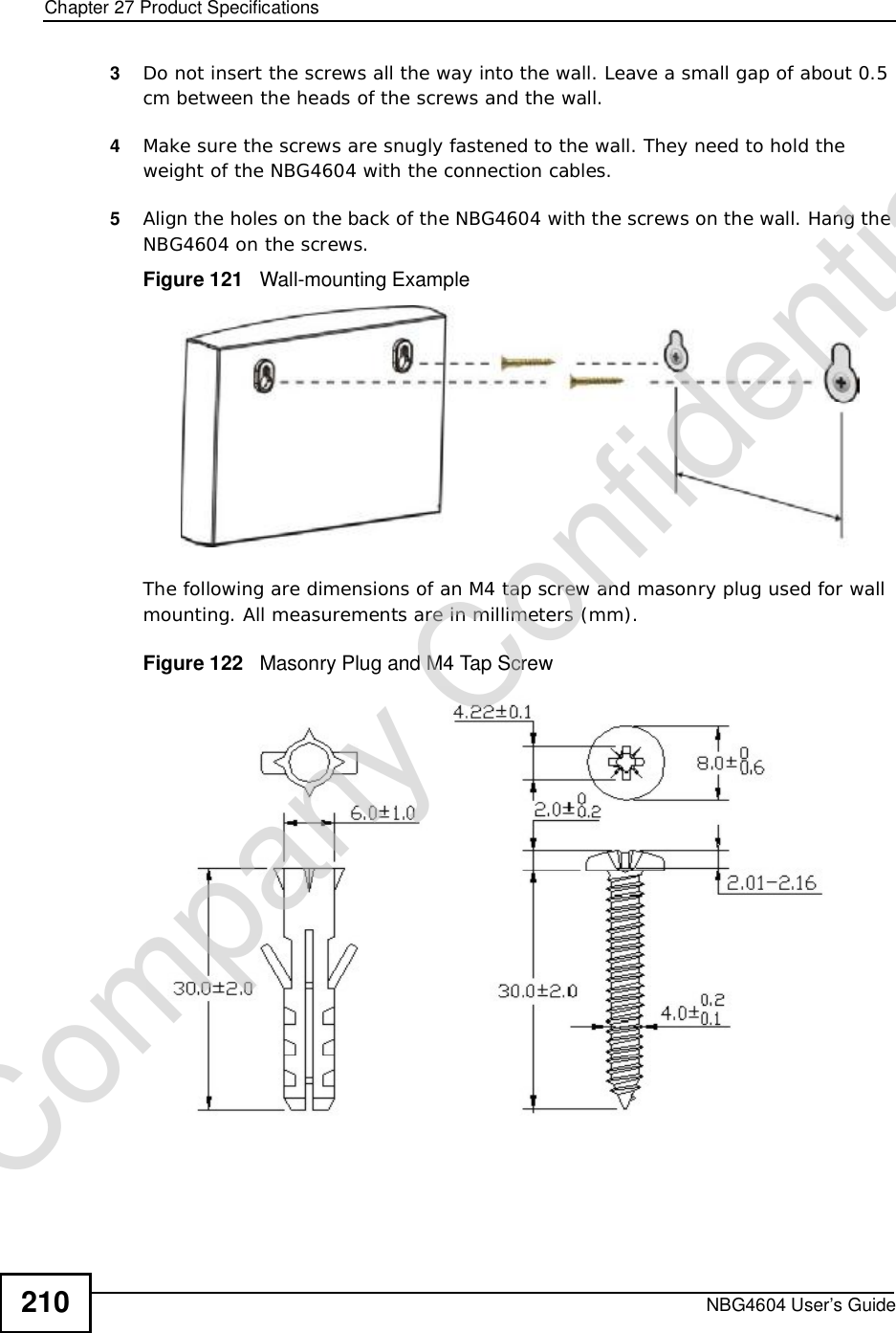 Chapter 27Product SpecificationsNBG4604 User’s Guide2103Do not insert the screws all the way into the wall. Leave a small gap of about 0.5 cm between the heads of the screws and the wall. 4Make sure the screws are snugly fastened to the wall. They need to hold the weight of the NBG4604 with the connection cables. 5Align the holes on the back of the NBG4604 with the screws on the wall. Hang the NBG4604 on the screws.Figure 121   Wall-mounting ExampleThe following are dimensions of an M4 tap screw and masonry plug used for wall mounting. All measurements are in millimeters (mm). Figure 122   Masonry Plug and M4 Tap ScrewCompany Confidential
