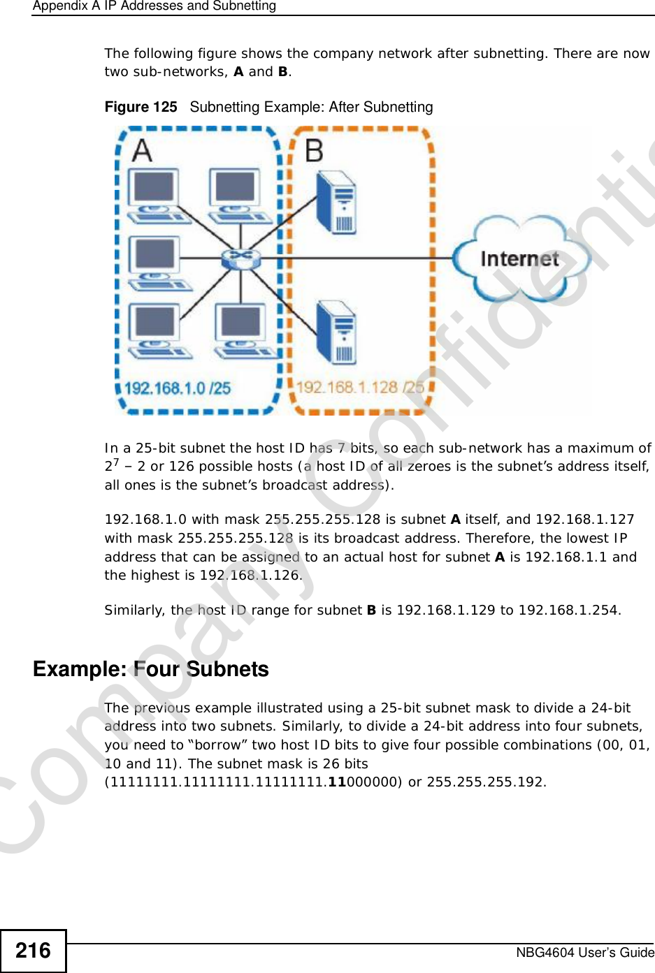 Appendix AIP Addresses and SubnettingNBG4604 User’s Guide216The following figure shows the company network after subnetting. There are now two sub-networks, A and B.Figure 125   Subnetting Example: After SubnettingIn a 25-bit subnet the host ID has 7 bits, so each sub-network has a maximum of 27 – 2 or 126 possible hosts (a host ID of all zeroes is the subnet’s address itself, all ones is the subnet’s broadcast address).192.168.1.0 with mask 255.255.255.128 is subnet A itself, and 192.168.1.127 with mask 255.255.255.128 is its broadcast address. Therefore, the lowest IP address that can be assigned to an actual host for subnet A is 192.168.1.1 and the highest is 192.168.1.126. Similarly, the host ID range for subnet B is 192.168.1.129 to 192.168.1.254.Example: Four Subnets The previous example illustrated using a 25-bit subnet mask to divide a 24-bit address into two subnets. Similarly, to divide a 24-bit address into four subnets, you need to “borrow” two host ID bits to give four possible combinations (00, 01, 10 and 11). The subnet mask is 26 bits (11111111.11111111.11111111.11000000) or 255.255.255.192. Company Confidential