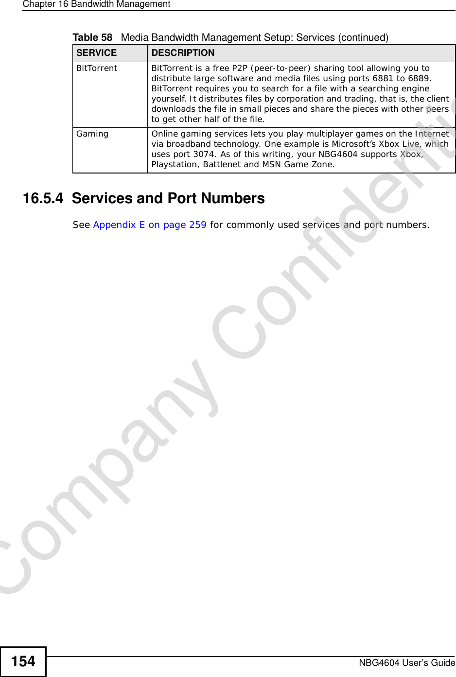 Chapter 16Bandwidth ManagementNBG4604 User’s Guide15416.5.4  Services and Port NumbersSee Appendix E on page 259 for commonly used services and port numbers.BitTorrentBitTorrent is a free P2P (peer-to-peer) sharing tool allowing you to distribute large software and media files using ports 6881 to 6889. BitTorrent requires you to search for a file with a searching engine yourself. It distributes files by corporation and trading, that is, the client downloads the file in small pieces and share the pieces with other peers to get other half of the file.GamingOnline gaming services lets you play multiplayer games on the Internet via broadband technology. One example is Microsoft’s Xbox Live, which uses port 3074. As of this writing, your NBG4604 supports Xbox, Playstation, Battlenet and MSN Game Zone.Table 58   Media Bandwidth Management Setup: Services (continued)SERVICE DESCRIPTIONCompany Confidential