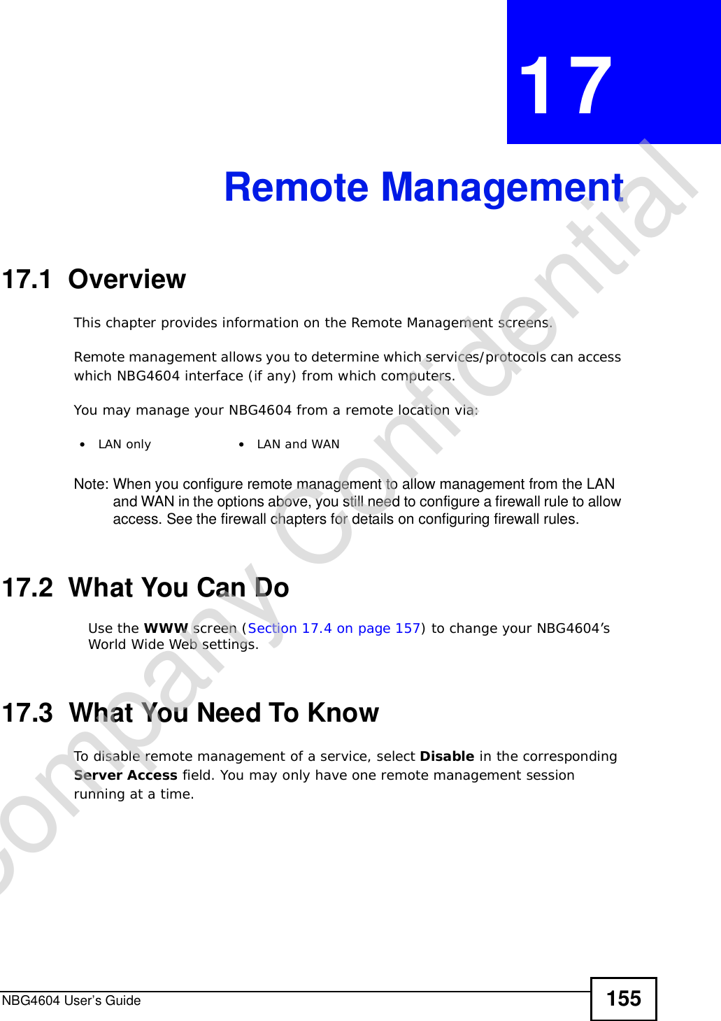 NBG4604 User’s Guide 155CHAPTER 17Remote Management17.1  OverviewThis chapter provides information on the Remote Management screens. Remote management allows you to determine which services/protocols can access which NBG4604 interface (if any) from which computers.You may manage your NBG4604 from a remote location via:Note: When you configure remote management to allow management from the LAN and WAN in the options above, you still need to configure a firewall rule to allow access. See the firewall chapters for details on configuring firewall rules.17.2  What You Can DoUse the WWW screen (Section 17.4 on page 157) to change your NBG4604’s World Wide Web settings.17.3  What You Need To KnowTo disable remote management of a service, select Disable in the corresponding Server Access field. You may only have one remote management session running at a time. •LAN only •LAN and WANCompany Confidential
