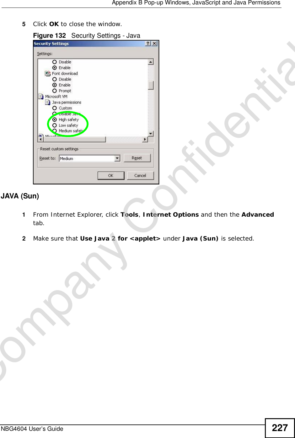  Appendix BPop-up Windows, JavaScript and Java PermissionsNBG4604 User’s Guide 2275Click OK to close the window.Figure 132   Security Settings - Java JAVA (Sun)1From Internet Explorer, click Tools,Internet Options and then the Advancedtab. 2Make sure that Use Java 2 for &lt;applet&gt; under Java (Sun) is selected.Company Confidential