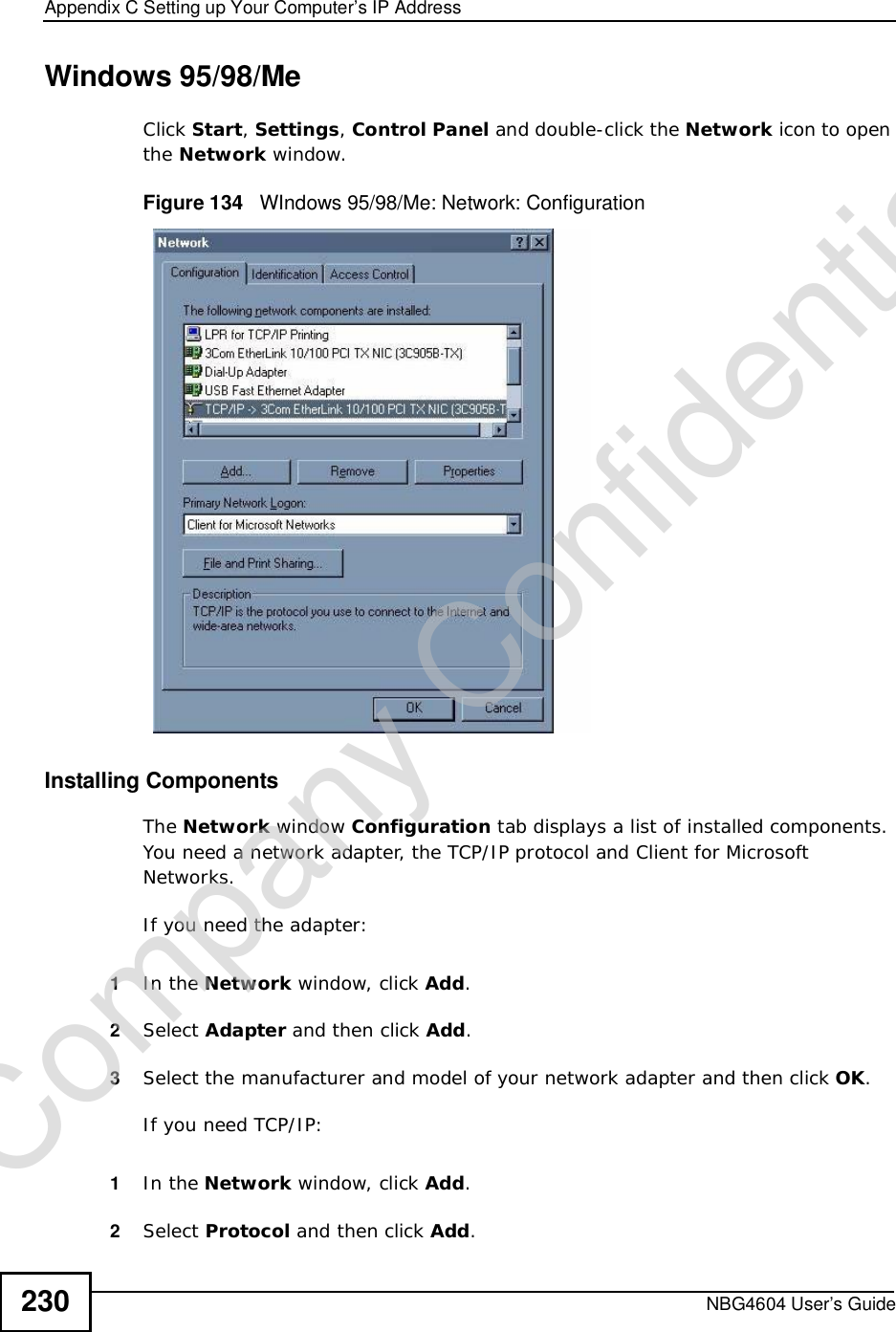 Appendix CSetting up Your Computer’s IP AddressNBG4604 User’s Guide230Windows 95/98/MeClick Start,Settings,Control Panel and double-click the Network icon to open the Network window.Figure 134   WIndows 95/98/Me: Network: ConfigurationInstalling ComponentsThe Network window Configuration tab displays a list of installed components. You need a network adapter, the TCP/IP protocol and Client for Microsoft Networks.If you need the adapter:1In the Network window, click Add.2Select Adapter and then click Add.3Select the manufacturer and model of your network adapter and then click OK.If you need TCP/IP:1In the Network window, click Add.2Select Protocol and then click Add.Company Confidential