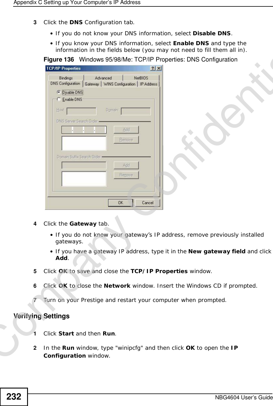 Appendix CSetting up Your Computer’s IP AddressNBG4604 User’s Guide2323Click the DNS Configuration tab.•If you do not know your DNS information, select Disable DNS.•If you know your DNS information, select Enable DNS and type the information in the fields below (you may not need to fill them all in).Figure 136   Windows 95/98/Me: TCP/IP Properties: DNS Configuration4Click the Gateway tab.•If you do not know your gateway’s IP address, remove previously installed gateways.•If you have a gateway IP address, type it in the New gateway field and click Add.5Click OK to save and close the TCP/IP Properties window.6Click OK to close the Network window. Insert the Windows CD if prompted.7Turn on your Prestige and restart your computer when prompted.Verifying Settings1Click Start and then Run.2In the Run window, type &quot;winipcfg&quot; and then click OK to open the IPConfiguration window.Company Confidential