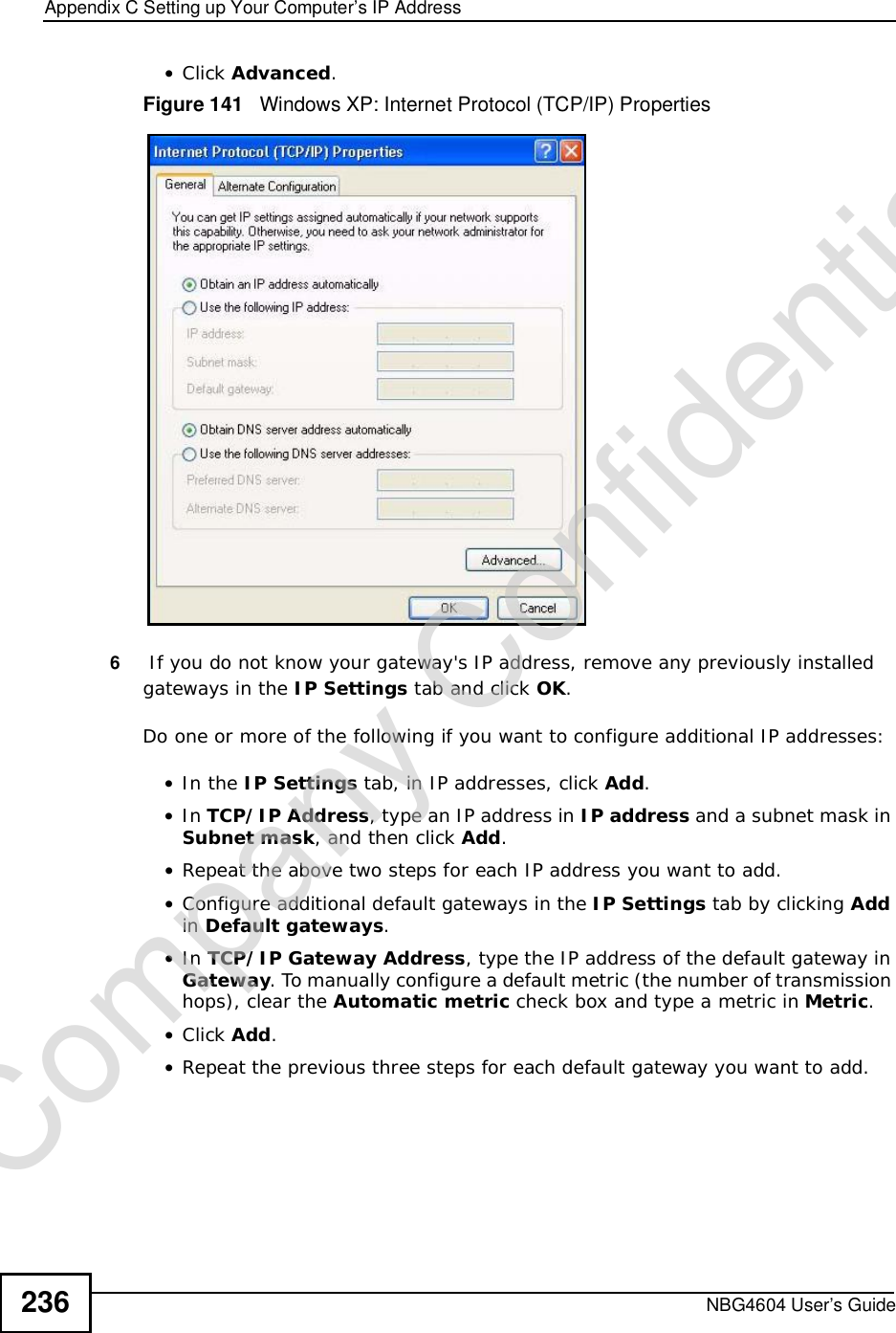 Appendix CSetting up Your Computer’s IP AddressNBG4604 User’s Guide236•Click Advanced.Figure 141   Windows XP: Internet Protocol (TCP/IP) Properties6 If you do not know your gateway&apos;s IP address, remove any previously installed gateways in the IP Settings tab and click OK.Do one or more of the following if you want to configure additional IP addresses:•In the IP Settings tab, in IP addresses, click Add.•In TCP/IP Address, type an IP address in IP address and a subnet mask in Subnet mask, and then click Add.•Repeat the above two steps for each IP address you want to add.•Configure additional default gateways in the IP Settings tab by clicking Addin Default gateways.•In TCP/IP Gateway Address, type the IP address of the default gateway in Gateway. To manually configure a default metric (the number of transmission hops), clear the Automatic metric check box and type a metric in Metric.•Click Add.•Repeat the previous three steps for each default gateway you want to add.Company Confidential