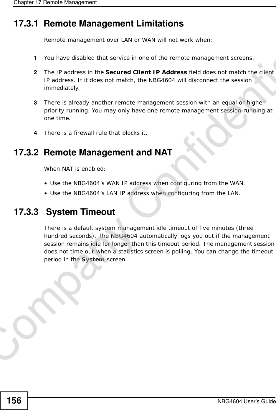 Chapter 17Remote ManagementNBG4604 User’s Guide15617.3.1  Remote Management LimitationsRemote management over LAN or WAN will not work when:1You have disabled that service in one of the remote management screens.2The IP address in the Secured Client IP Address field does not match the client IP address. If it does not match, the NBG4604 will disconnect the session immediately.3There is already another remote management session with an equal or higher priority running. You may only have one remote management session running at one time.4There is a firewall rule that blocks it.17.3.2  Remote Management and NATWhen NAT is enabled:•Use the NBG4604’s WAN IP address when configuring from the WAN. •Use the NBG4604’s LAN IP address when configuring from the LAN.17.3.3   System TimeoutThere is a default system management idle timeout of five minutes (three hundred seconds). The NBG4604 automatically logs you out if the management session remains idle for longer than this timeout period. The management session does not time out when a statistics screen is polling. You can change the timeout period in the System screenCompany Confidential