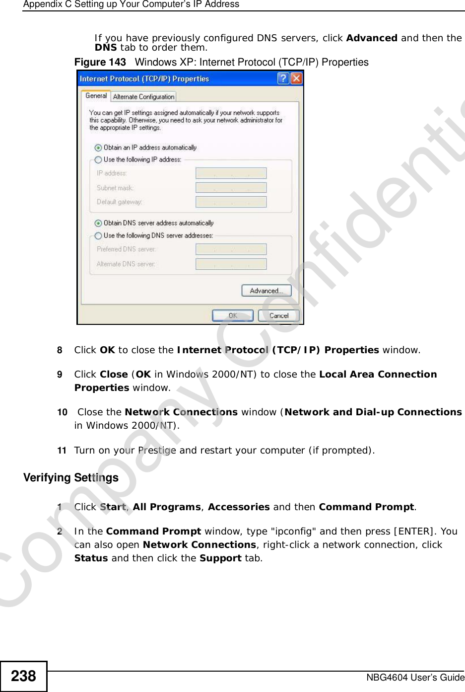 Appendix CSetting up Your Computer’s IP AddressNBG4604 User’s Guide238If you have previously configured DNS servers, click Advanced and then the DNS tab to order them.Figure 143   Windows XP: Internet Protocol (TCP/IP) Properties8Click OK to close the Internet Protocol (TCP/IP) Properties window.9Click Close (OK in Windows 2000/NT) to close the Local Area Connection Properties window.10  Close the Network Connections window (Network and Dial-up Connections in Windows 2000/NT).11 Turn on your Prestige and restart your computer (if prompted).Verifying Settings1Click Start,All Programs,Accessories and then Command Prompt.2In the Command Prompt window, type &quot;ipconfig&quot; and then press [ENTER]. You can also open Network Connections, right-click a network connection, click Status and then click the Support tab.Company Confidential
