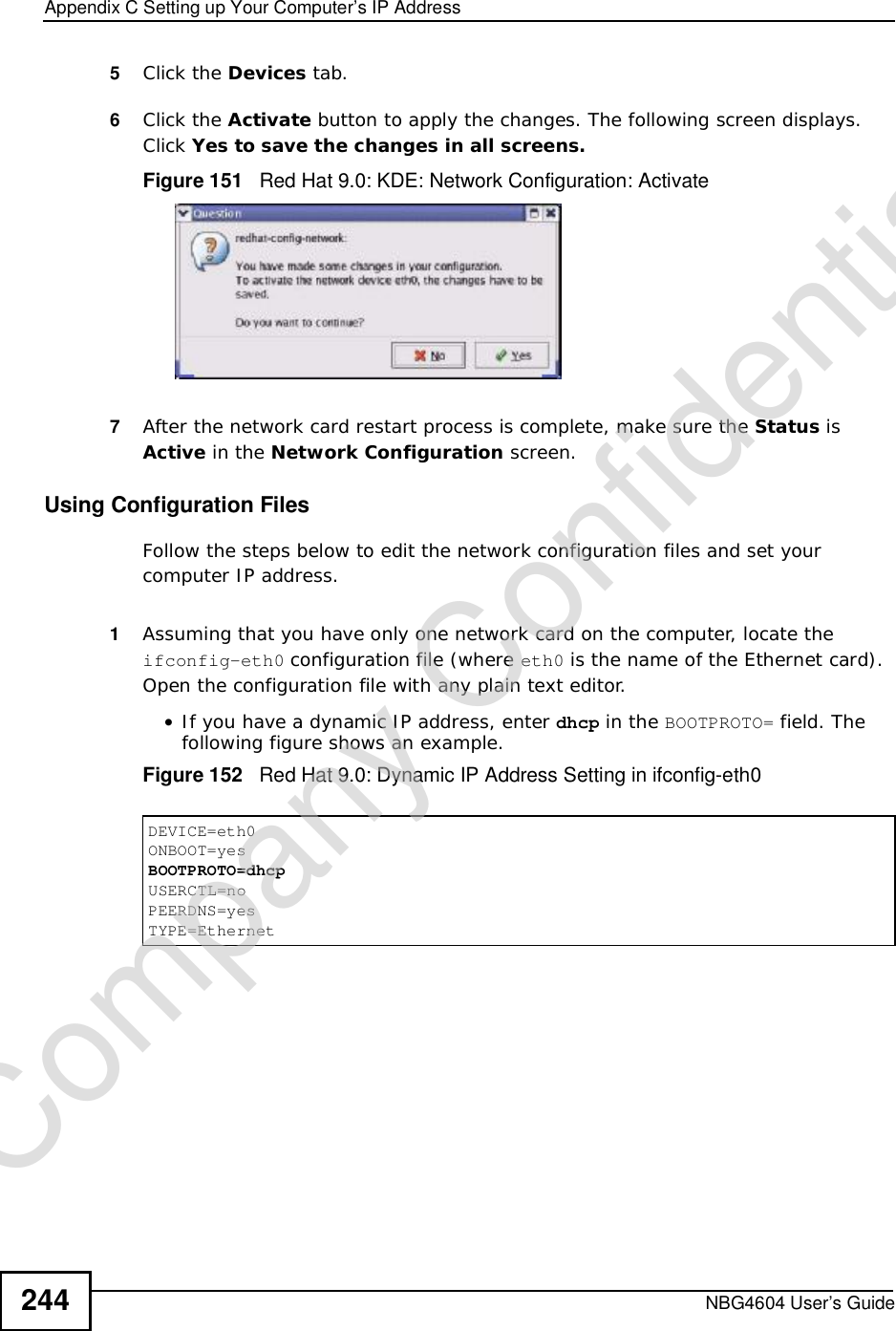 Appendix CSetting up Your Computer’s IP AddressNBG4604 User’s Guide2445Click the Devices tab. 6Click the Activate button to apply the changes. The following screen displays. Click Yes to save the changes in all screens.Figure 151   Red Hat 9.0: KDE: Network Configuration: Activate 7After the network card restart process is complete, make sure the Status is Active in the Network Configuration screen.Using Configuration FilesFollow the steps below to edit the network configuration files and set your computer IP address. 1Assuming that you have only one network card on the computer, locate the ifconfig-eth0 configuration file (where eth0 is the name of the Ethernet card). Open the configuration file with any plain text editor.•If you have a dynamic IP address, enter dhcp in the BOOTPROTO= field. The following figure shows an example. Figure 152   Red Hat 9.0: Dynamic IP Address Setting in ifconfig-eth0 DEVICE=eth0ONBOOT=yesBOOTPROTO=dhcpUSERCTL=noPEERDNS=yesTYPE=EthernetCompany Confidential