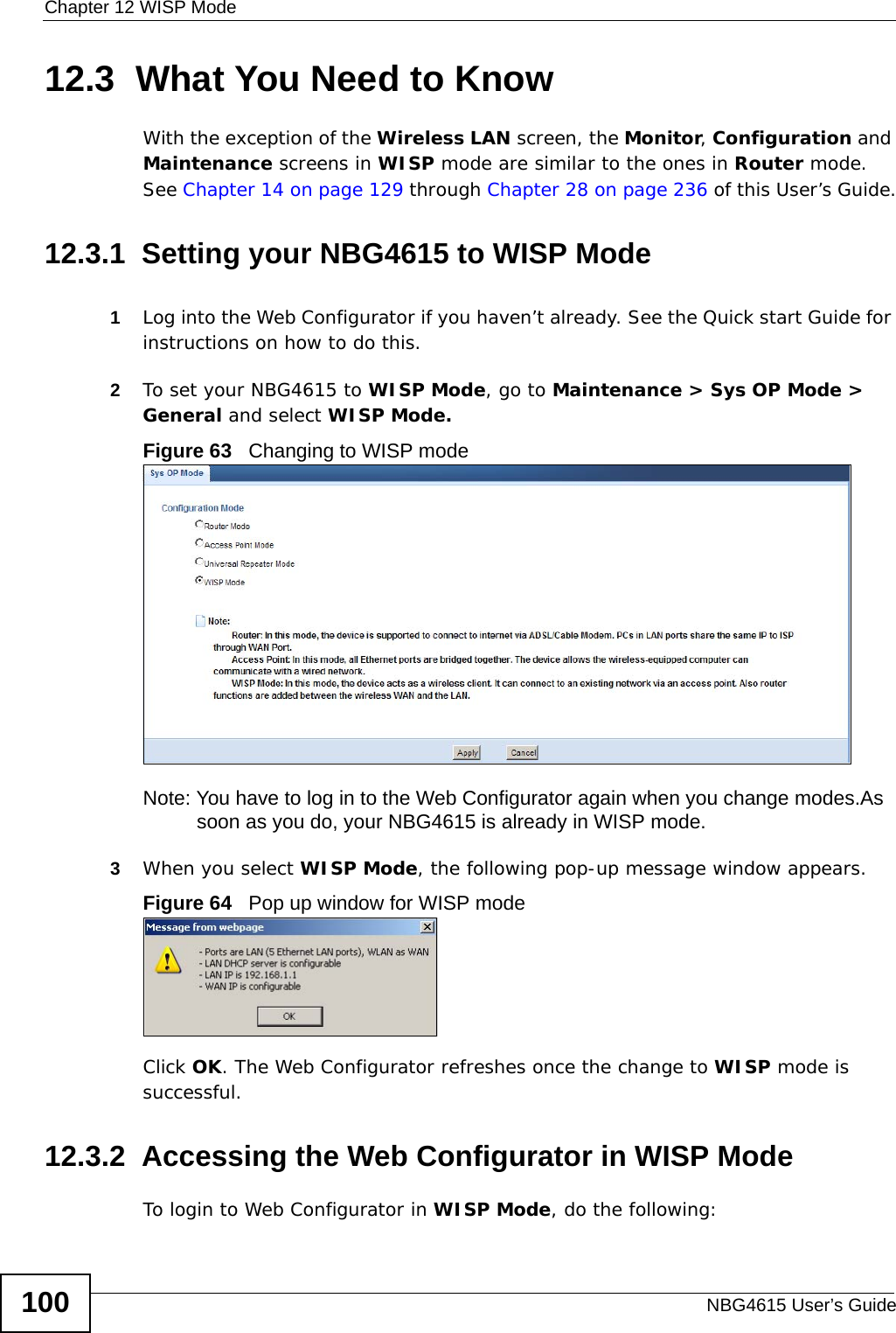 Chapter 12 WISP ModeNBG4615 User’s Guide10012.3  What You Need to KnowWith the exception of the Wireless LAN screen, the Monitor, Configuration and Maintenance screens in WISP mode are similar to the ones in Router mode. See Chapter 14 on page 129 through Chapter 28 on page 236 of this User’s Guide.12.3.1  Setting your NBG4615 to WISP Mode1Log into the Web Configurator if you haven’t already. See the Quick start Guide for instructions on how to do this.2To set your NBG4615 to WISP Mode, go to Maintenance &gt; Sys OP Mode &gt; General and select WISP Mode. Figure 63   Changing to WISP modeNote: You have to log in to the Web Configurator again when you change modes.As soon as you do, your NBG4615 is already in WISP mode.3When you select WISP Mode, the following pop-up message window appears.Figure 64   Pop up window for WISP mode Click OK. The Web Configurator refreshes once the change to WISP mode is successful.12.3.2  Accessing the Web Configurator in WISP ModeTo login to Web Configurator in WISP Mode, do the following: