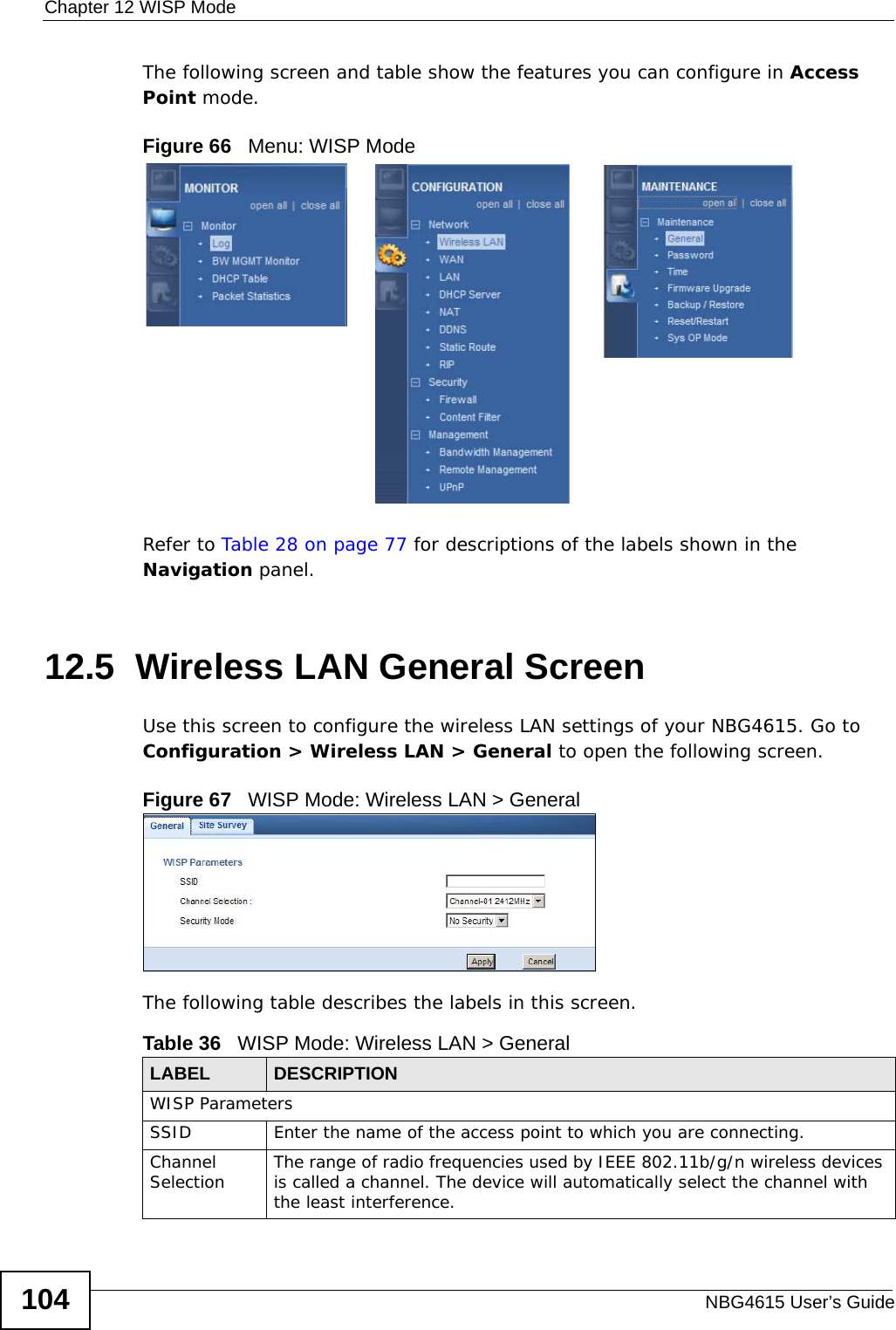 Chapter 12 WISP ModeNBG4615 User’s Guide104The following screen and table show the features you can configure in Access Point mode.Figure 66   Menu: WISP Mode Refer to Table 28 on page 77 for descriptions of the labels shown in the Navigation panel.12.5  Wireless LAN General ScreenUse this screen to configure the wireless LAN settings of your NBG4615. Go to Configuration &gt; Wireless LAN &gt; General to open the following screen.Figure 67   WISP Mode: Wireless LAN &gt; General The following table describes the labels in this screen. Table 36   WISP Mode: Wireless LAN &gt; GeneralLABEL  DESCRIPTIONWISP ParametersSSID Enter the name of the access point to which you are connecting.Channel Selection The range of radio frequencies used by IEEE 802.11b/g/n wireless devices is called a channel. The device will automatically select the channel with the least interference.