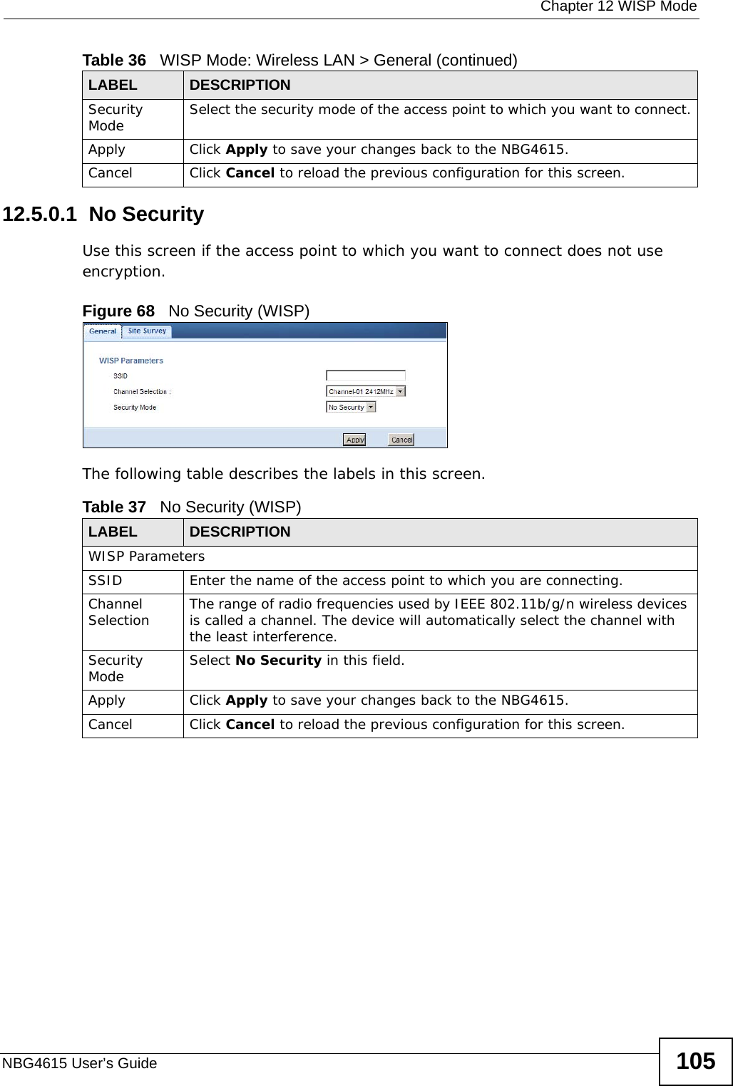  Chapter 12 WISP ModeNBG4615 User’s Guide 10512.5.0.1  No SecurityUse this screen if the access point to which you want to connect does not use encryption.Figure 68   No Security (WISP)The following table describes the labels in this screen. Security Mode Select the security mode of the access point to which you want to connect.Apply Click Apply to save your changes back to the NBG4615.Cancel Click Cancel to reload the previous configuration for this screen.Table 36   WISP Mode: Wireless LAN &gt; General (continued)LABEL  DESCRIPTIONTable 37   No Security (WISP)LABEL  DESCRIPTIONWISP ParametersSSID Enter the name of the access point to which you are connecting.Channel Selection The range of radio frequencies used by IEEE 802.11b/g/n wireless devices is called a channel. The device will automatically select the channel with the least interference.Security Mode Select No Security in this field.Apply Click Apply to save your changes back to the NBG4615.Cancel Click Cancel to reload the previous configuration for this screen.