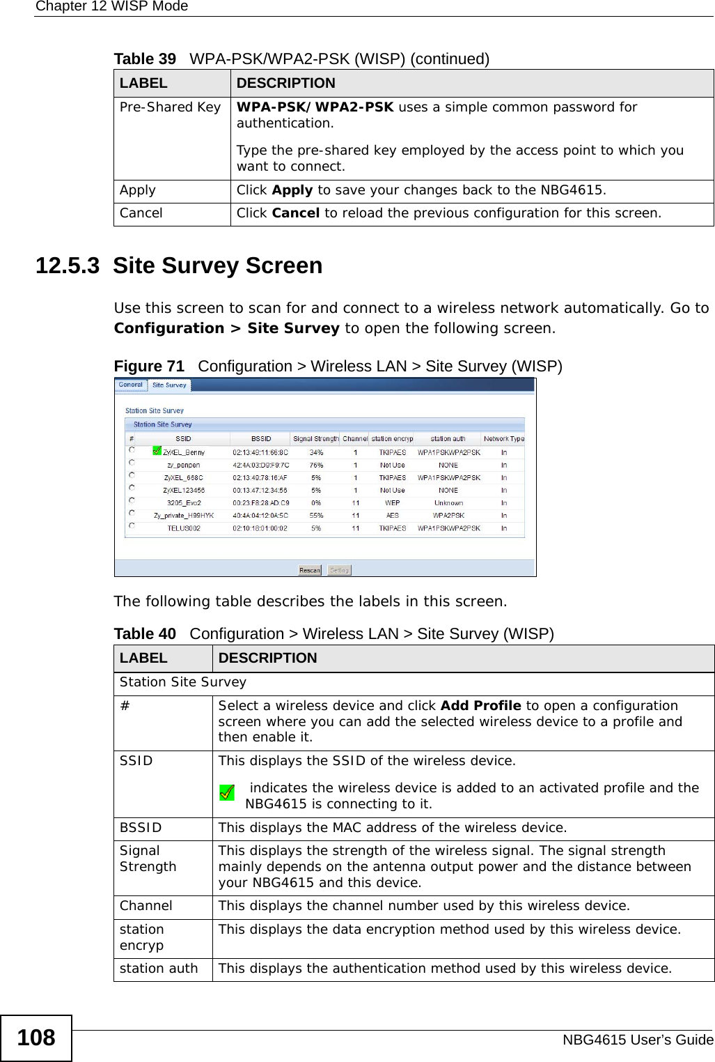 Chapter 12 WISP ModeNBG4615 User’s Guide10812.5.3  Site Survey ScreenUse this screen to scan for and connect to a wireless network automatically. Go to Configuration &gt; Site Survey to open the following screen.Figure 71   Configuration &gt; Wireless LAN &gt; Site Survey (WISP)The following table describes the labels in this screen. Pre-Shared Key  WPA-PSK/WPA2-PSK uses a simple common password for authentication.Type the pre-shared key employed by the access point to which you want to connect. Apply Click Apply to save your changes back to the NBG4615.Cancel Click Cancel to reload the previous configuration for this screen.Table 39   WPA-PSK/WPA2-PSK (WISP) (continued)LABEL DESCRIPTIONTable 40   Configuration &gt; Wireless LAN &gt; Site Survey (WISP)LABEL  DESCRIPTIONStation Site Survey# Select a wireless device and click Add Profile to open a configuration screen where you can add the selected wireless device to a profile and then enable it.SSID This displays the SSID of the wireless device. indicates the wireless device is added to an activated profile and the NBG4615 is connecting to it.BSSID This displays the MAC address of the wireless device.Signal Strength This displays the strength of the wireless signal. The signal strength mainly depends on the antenna output power and the distance between your NBG4615 and this device.Channel This displays the channel number used by this wireless device. station encryp This displays the data encryption method used by this wireless device.station auth This displays the authentication method used by this wireless device.