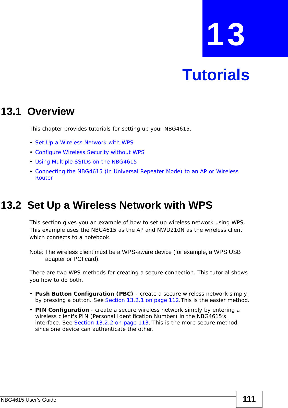 NBG4615 User’s Guide 111CHAPTER  13 Tutorials13.1  OverviewThis chapter provides tutorials for setting up your NBG4615.•Set Up a Wireless Network with WPS•Configure Wireless Security without WPS•Using Multiple SSIDs on the NBG4615•Connecting the NBG4615 (in Universal Repeater Mode) to an AP or Wireless Router13.2  Set Up a Wireless Network with WPSThis section gives you an example of how to set up wireless network using WPS. This example uses the NBG4615 as the AP and NWD210N as the wireless client which connects to a notebook. Note: The wireless client must be a WPS-aware device (for example, a WPS USB adapter or PCI card).There are two WPS methods for creating a secure connection. This tutorial shows you how to do both.•Push Button Configuration (PBC) - create a secure wireless network simply by pressing a button. See Section 13.2.1 on page 112.This is the easier method.•PIN Configuration - create a secure wireless network simply by entering a wireless client&apos;s PIN (Personal Identification Number) in the NBG4615’s interface. See Section 13.2.2 on page 113. This is the more secure method, since one device can authenticate the other.