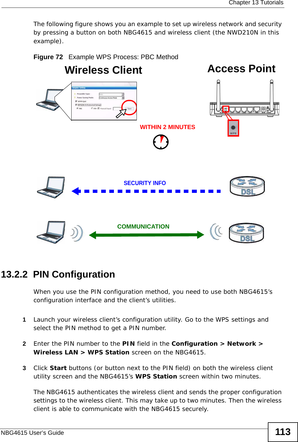  Chapter 13 TutorialsNBG4615 User’s Guide 113The following figure shows you an example to set up wireless network and security by pressing a button on both NBG4615 and wireless client (the NWD210N in this example).Figure 72   Example WPS Process: PBC Method13.2.2  PIN ConfigurationWhen you use the PIN configuration method, you need to use both NBG4615’s configuration interface and the client’s utilities.1Launch your wireless client’s configuration utility. Go to the WPS settings and select the PIN method to get a PIN number.2Enter the PIN number to the PIN field in the Configuration &gt; Network &gt; Wireless LAN &gt; WPS Station screen on the NBG4615.3Click Start buttons (or button next to the PIN field) on both the wireless client utility screen and the NBG4615’s WPS Station screen within two minutes.The NBG4615 authenticates the wireless client and sends the proper configuration settings to the wireless client. This may take up to two minutes. Then the wireless client is able to communicate with the NBG4615 securely. Wireless Client    Access PointSECURITY INFOCOMMUNICATIONWITHIN 2 MINUTES
