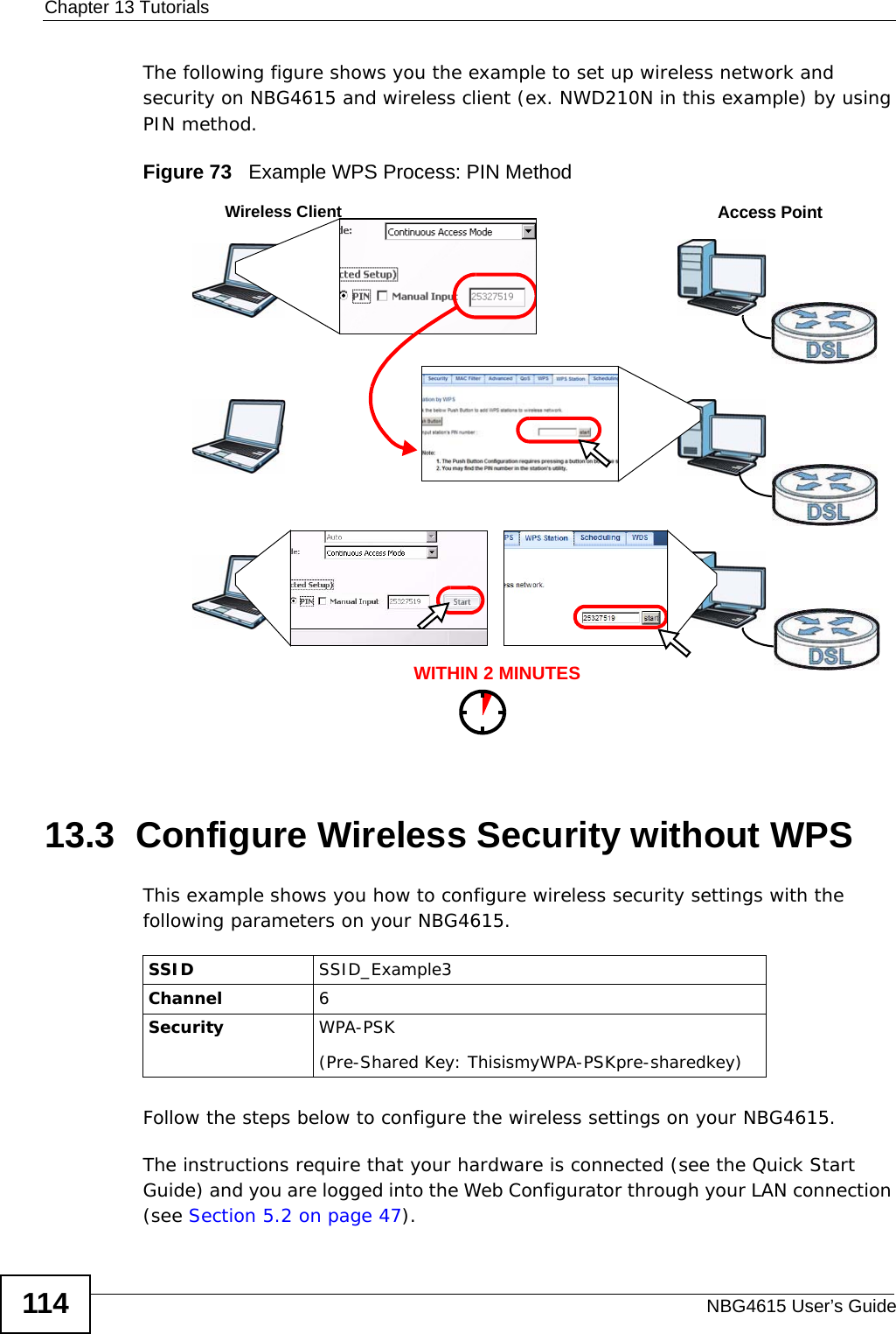 Chapter 13 TutorialsNBG4615 User’s Guide114The following figure shows you the example to set up wireless network and security on NBG4615 and wireless client (ex. NWD210N in this example) by using PIN method. Figure 73   Example WPS Process: PIN Method13.3  Configure Wireless Security without WPSThis example shows you how to configure wireless security settings with the following parameters on your NBG4615.Follow the steps below to configure the wireless settings on your NBG4615.The instructions require that your hardware is connected (see the Quick Start Guide) and you are logged into the Web Configurator through your LAN connection (see Section 5.2 on page 47).WITHIN 2 MINUTESWireless ClientAccess PointSSID SSID_Example3Channel 6Security  WPA-PSK(Pre-Shared Key: ThisismyWPA-PSKpre-sharedkey)