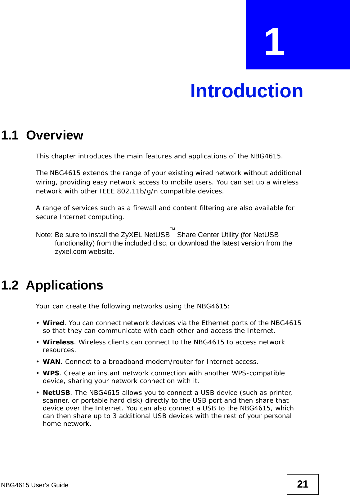 NBG4615 User’s Guide 21CHAPTER  1 Introduction1.1  OverviewThis chapter introduces the main features and applications of the NBG4615.The NBG4615 extends the range of your existing wired network without additional wiring, providing easy network access to mobile users. You can set up a wireless network with other IEEE 802.11b/g/n compatible devices.A range of services such as a firewall and content filtering are also available for secure Internet computing. Note: Be sure to install the ZyXEL NetUSBTM Share Center Utility (for NetUSB functionality) from the included disc, or download the latest version from the zyxel.com website.1.2  ApplicationsYour can create the following networks using the NBG4615:•Wired. You can connect network devices via the Ethernet ports of the NBG4615 so that they can communicate with each other and access the Internet.•Wireless. Wireless clients can connect to the NBG4615 to access network resources.•WAN. Connect to a broadband modem/router for Internet access.•WPS. Create an instant network connection with another WPS-compatible device, sharing your network connection with it.•NetUSB. The NBG4615 allows you to connect a USB device (such as printer, scanner, or portable hard disk) directly to the USB port and then share that device over the Internet. You can also connect a USB to the NBG4615, which can then share up to 3 additional USB devices with the rest of your personal home network.
