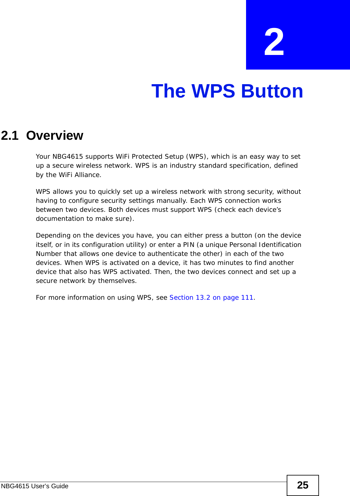 NBG4615 User’s Guide 25CHAPTER  2 The WPS Button2.1  OverviewYour NBG4615 supports WiFi Protected Setup (WPS), which is an easy way to set up a secure wireless network. WPS is an industry standard specification, defined by the WiFi Alliance.WPS allows you to quickly set up a wireless network with strong security, without having to configure security settings manually. Each WPS connection works between two devices. Both devices must support WPS (check each device’s documentation to make sure). Depending on the devices you have, you can either press a button (on the device itself, or in its configuration utility) or enter a PIN (a unique Personal Identification Number that allows one device to authenticate the other) in each of the two devices. When WPS is activated on a device, it has two minutes to find another device that also has WPS activated. Then, the two devices connect and set up a secure network by themselves.For more information on using WPS, see Section 13.2 on page 111.