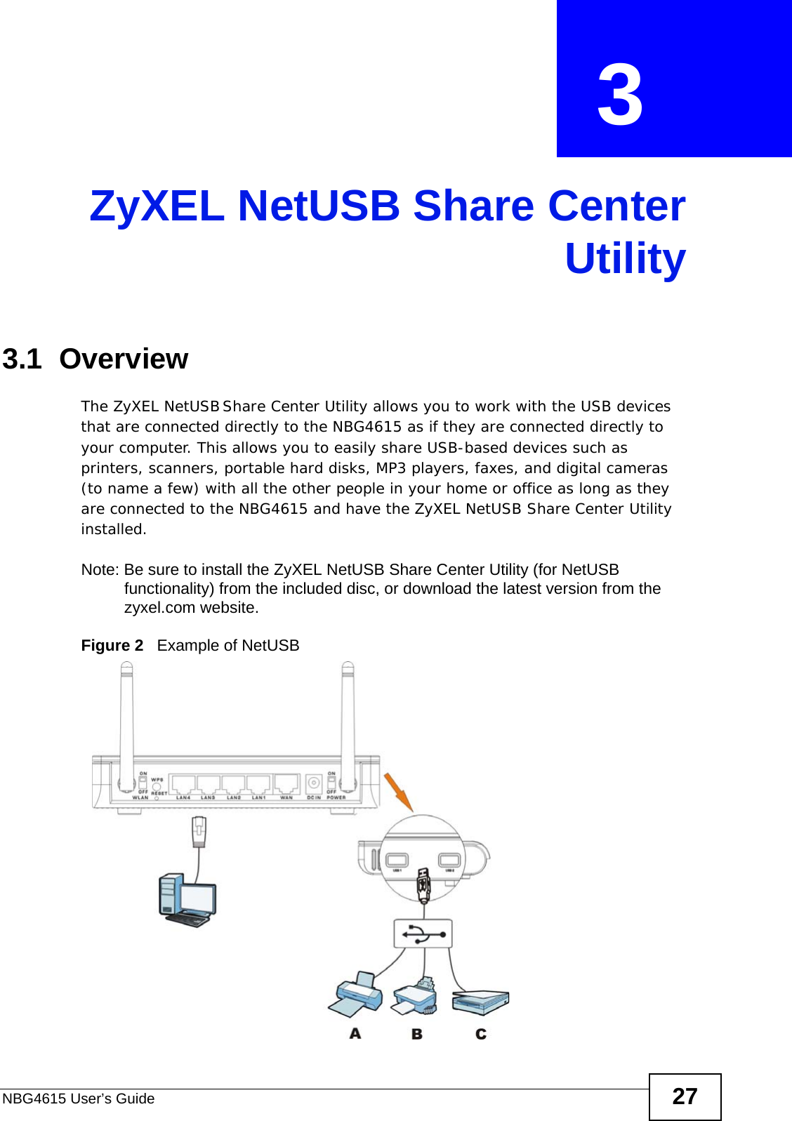 NBG4615 User’s Guide 27CHAPTER  3 ZyXEL NetUSB Share CenterUtility3.1  OverviewThe ZyXEL NetUSB Share Center Utility allows you to work with the USB devices that are connected directly to the NBG4615 as if they are connected directly to your computer. This allows you to easily share USB-based devices such as printers, scanners, portable hard disks, MP3 players, faxes, and digital cameras (to name a few) with all the other people in your home or office as long as they are connected to the NBG4615 and have the ZyXEL NetUSB Share Center Utility installed.Note: Be sure to install the ZyXEL NetUSB Share Center Utility (for NetUSB functionality) from the included disc, or download the latest version from the zyxel.com website.Figure 2   Example of NetUSB