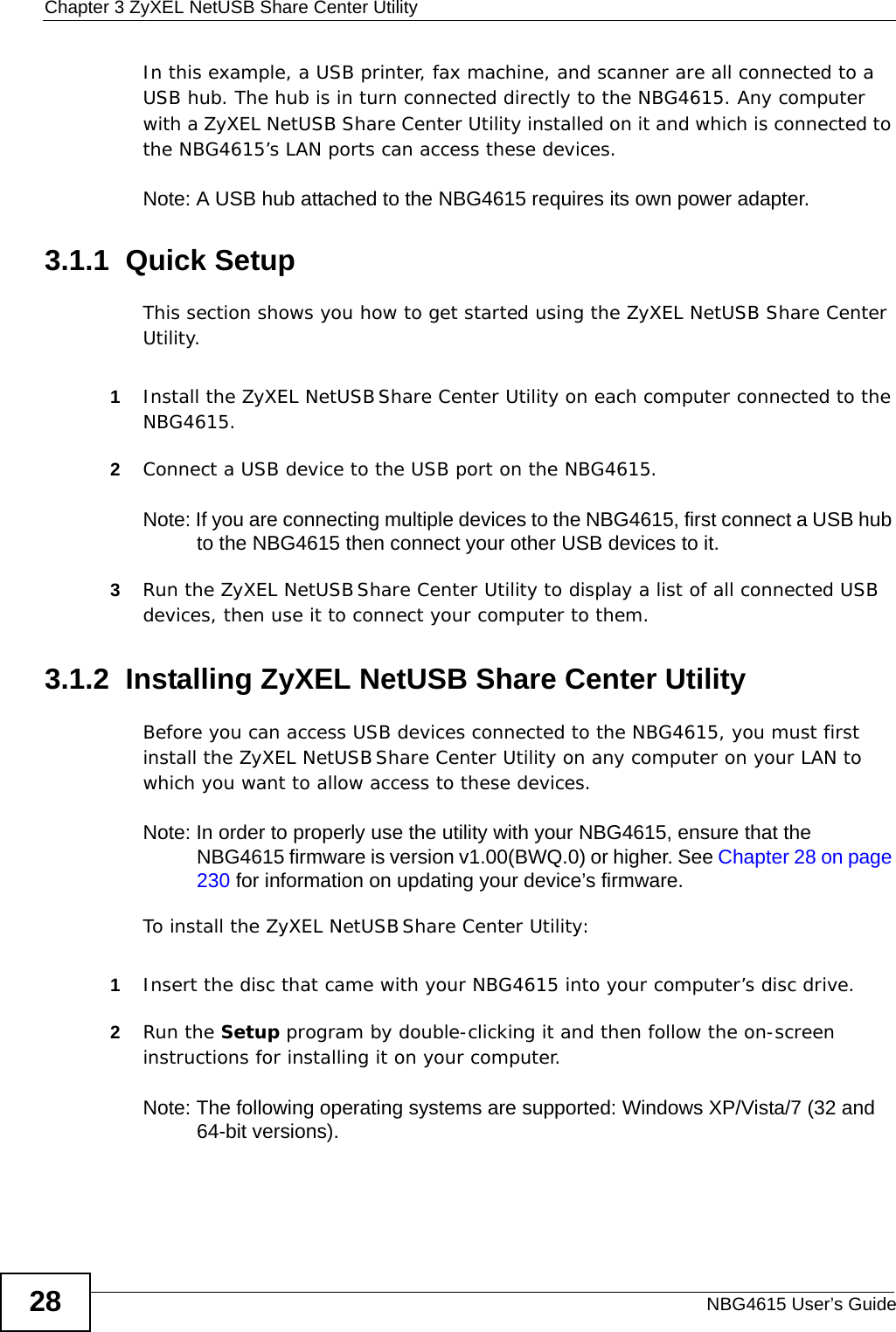Chapter 3 ZyXEL NetUSB Share Center UtilityNBG4615 User’s Guide28In this example, a USB printer, fax machine, and scanner are all connected to a USB hub. The hub is in turn connected directly to the NBG4615. Any computer with a ZyXEL NetUSB Share Center Utility installed on it and which is connected to the NBG4615’s LAN ports can access these devices.Note: A USB hub attached to the NBG4615 requires its own power adapter.3.1.1  Quick SetupThis section shows you how to get started using the ZyXEL NetUSB Share Center Utility.1Install the ZyXEL NetUSB Share Center Utility on each computer connected to the NBG4615.2Connect a USB device to the USB port on the NBG4615. Note: If you are connecting multiple devices to the NBG4615, first connect a USB hub to the NBG4615 then connect your other USB devices to it.3Run the ZyXEL NetUSB Share Center Utility to display a list of all connected USB devices, then use it to connect your computer to them.3.1.2  Installing ZyXEL NetUSB Share Center UtilityBefore you can access USB devices connected to the NBG4615, you must first install the ZyXEL NetUSB Share Center Utility on any computer on your LAN to which you want to allow access to these devices.Note: In order to properly use the utility with your NBG4615, ensure that the NBG4615 firmware is version v1.00(BWQ.0) or higher. See Chapter 28 on page 230 for information on updating your device’s firmware.To install the ZyXEL NetUSB Share Center Utility:1Insert the disc that came with your NBG4615 into your computer’s disc drive.2Run the Setup program by double-clicking it and then follow the on-screen instructions for installing it on your computer.Note: The following operating systems are supported: Windows XP/Vista/7 (32 and 64-bit versions).