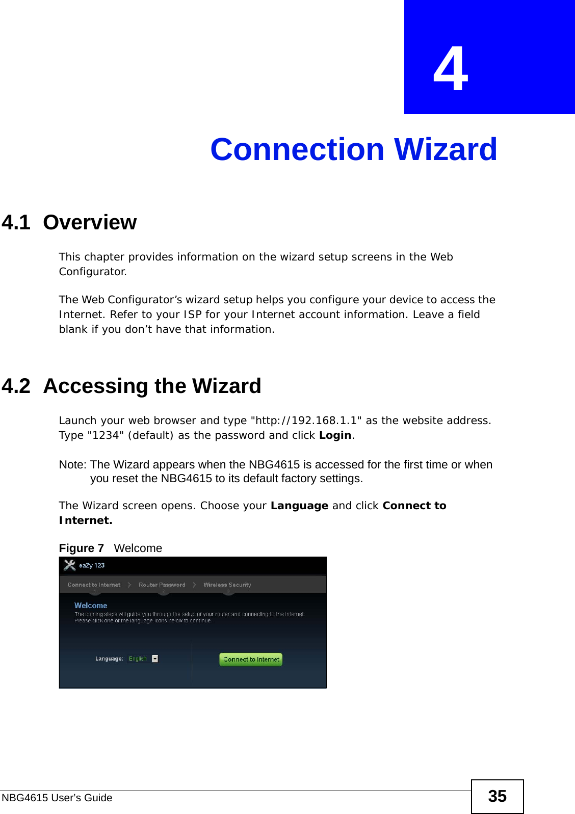 NBG4615 User’s Guide 35CHAPTER  4 Connection Wizard4.1  OverviewThis chapter provides information on the wizard setup screens in the Web Configurator.The Web Configurator’s wizard setup helps you configure your device to access the Internet. Refer to your ISP for your Internet account information. Leave a field blank if you don’t have that information.4.2  Accessing the WizardLaunch your web browser and type &quot;http://192.168.1.1&quot; as the website address. Type &quot;1234&quot; (default) as the password and click Login.Note: The Wizard appears when the NBG4615 is accessed for the first time or when you reset the NBG4615 to its default factory settings.The Wizard screen opens. Choose your Language and click Connect to Internet.Figure 7   Welcome 