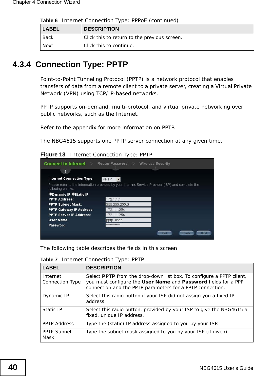 Chapter 4 Connection WizardNBG4615 User’s Guide404.3.4  Connection Type: PPTPPoint-to-Point Tunneling Protocol (PPTP) is a network protocol that enables transfers of data from a remote client to a private server, creating a Virtual Private Network (VPN) using TCP/IP-based networks.PPTP supports on-demand, multi-protocol, and virtual private networking over public networks, such as the Internet.Refer to the appendix for more information on PPTP.The NBG4615 supports one PPTP server connection at any given time.Figure 13   Internet Connection Type: PPTP The following table describes the fields in this screenBack Click this to return to the previous screen.Next Click this to continue. Table 6   Internet Connection Type: PPPoE (continued)LABEL DESCRIPTIONTable 7   Internet Connection Type: PPTPLABEL DESCRIPTIONInternet Connection Type Select PPTP from the drop-down list box. To configure a PPTP client, you must configure the User Name and Password fields for a PPP connection and the PPTP parameters for a PPTP connection.Dynamic IP Select this radio button if your ISP did not assign you a fixed IP address.Static IP Select this radio button, provided by your ISP to give the NBG4615 a fixed, unique IP address.PPTP Address Type the (static) IP address assigned to you by your ISP.PPTP Subnet Mask Type the subnet mask assigned to you by your ISP (if given).