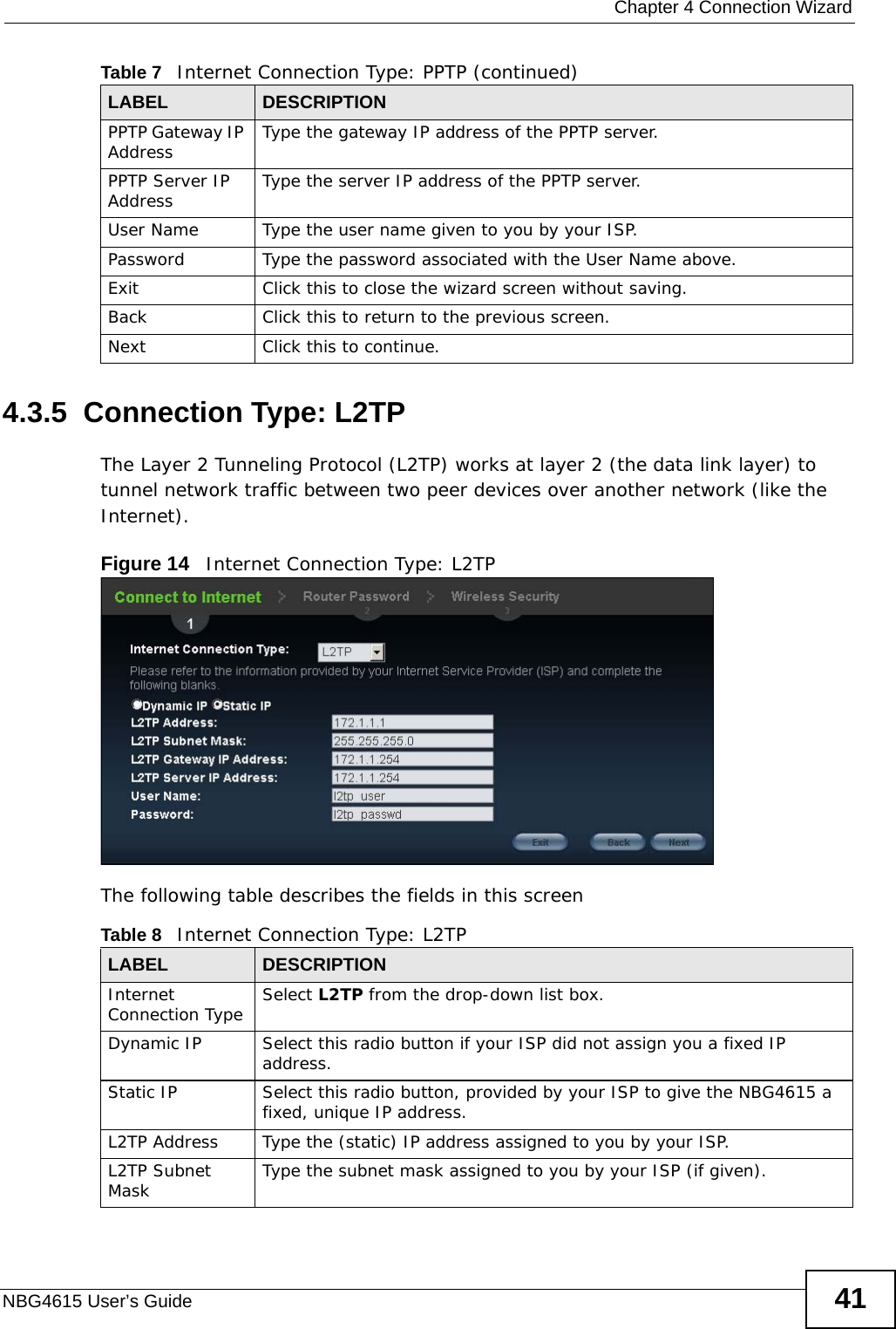  Chapter 4 Connection WizardNBG4615 User’s Guide 414.3.5  Connection Type: L2TPThe Layer 2 Tunneling Protocol (L2TP) works at layer 2 (the data link layer) to tunnel network traffic between two peer devices over another network (like the Internet).Figure 14   Internet Connection Type: L2TP The following table describes the fields in this screenPPTP Gateway IP Address Type the gateway IP address of the PPTP server.PPTP Server IP Address Type the server IP address of the PPTP server.User Name Type the user name given to you by your ISP. Password Type the password associated with the User Name above.Exit Click this to close the wizard screen without saving.Back Click this to return to the previous screen.Next Click this to continue. Table 7   Internet Connection Type: PPTP (continued)LABEL DESCRIPTIONTable 8   Internet Connection Type: L2TPLABEL DESCRIPTIONInternet Connection Type Select L2TP from the drop-down list box. Dynamic IP Select this radio button if your ISP did not assign you a fixed IP address.Static IP Select this radio button, provided by your ISP to give the NBG4615 a fixed, unique IP address.L2TP Address Type the (static) IP address assigned to you by your ISP.L2TP Subnet Mask Type the subnet mask assigned to you by your ISP (if given).